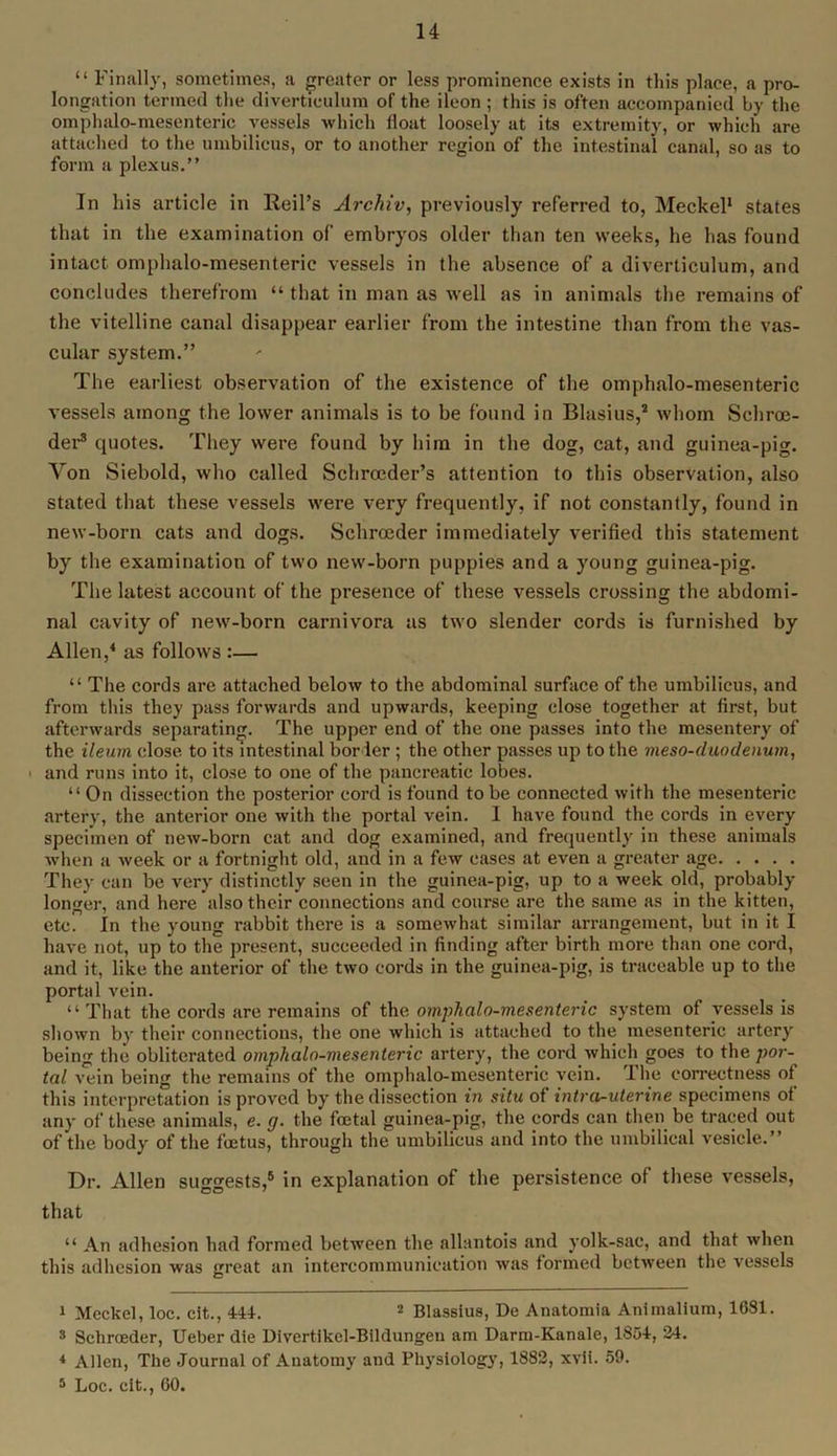 “ Finally, sometimes, a greater or less prominence exists in this place, a pro- longation termed the diverticulum of the ileon ; this is often accompanied by the omphalo-mesenteric vessels which float loosely at its extremity, or which are attached to the umbilicus, or to another region of the intestinal canal, so as to form a plexus.” In his article in Reil’s Archiv, previously referred to, Meckel1 states that in the examination of embryos older than ten weeks, he has found intact omphalo-mesenteric vessels in the absence of a diverticulum, and concludes therefrom “ that in man as well as in animals the remains of the vitelline canal disappear earlier from the intestine than from the vas- cular system.” The earliest observation of the existence of the omphalo-mesenteric vessels among the lower animals is to be found in Blasius,* whom Scliroe- der3 quotes. They were found by him in the dog, cat, and guinea-pig. Yon Siebold, who called Sehrceder’s attention to this observation, also stated that these vessels were very frequently, if not constantly, found in new-born cats and dogs. Schroeder immediately verified this statement by the examination of two new-born puppies and a young guinea-pig. The latest account of the presence of these vessels crossing the abdomi- nal cavity of new-born carnivora as two slender cords is furnished by Allen,4 as follows :— “ The cords are attached below to the abdominal surface of the umbilicus, and from this they pass forwards and upwards, keeping close together at first, but afterwards separating. The upper end of the one passes into the mesentery of the ileum close to its intestinal border; the other passes up to the meso-duodenum, * and runs into it, close to one of the pancreatic lobes. “ On dissection the posterior cord is found to be connected with the mesenteric artery, the anterior one with the portal vein. I have found the cords in every specimen of new-born cat and dog examined, and frequently in these animals when a week or a fortnight old, and in a few cases at even a greater age They can be very distinctly seen in the guinea-pig, up to a week old, probably longer, and here also their connections and course are the same as in the kitten, etc. In the young rabbit there is a somewhat similar arrangement, but in it I have not, up to the present, succeeded in finding after birth more than one cord, and it, like the anterior of the two cords in the guinea-pig, is traceable up to the portal vein. “That the cords are remains of the. omphalo-mesenteric system of vessels is shown by their connections, the one which is attached to the mesenteric artery being the obliterated omphalo-mesenteric artery, the cord which goes to the por- tal vein being the remains of the omphalo-mesenteric vein. The correctness of this interpretation is proved by the dissection in situ of intro-uterine specimens of any of these animals, e. g. the foetal guinea-pig, the cords can then be traced out of the body of the foetus, through the umbilicus and into the umbilical vesicle.” Dr. Allen suggests,6 in explanation of the persistence of these vessels, that “ An adhesion had formed between the allantois and yolk-sac, and that when this adhesion was great an intercommunication was formed between the vessels 1 Meckel, loc. cit., 444. 2 Blassius, De Anatomia Animalium, 1031. s Schroeder, Ueber die Divertikel-Bildungeu am Darm-Kanale, 1854, 34. 4 Allen, The Journal of Anatomy and Physiology, 1882, xvll. 59. 5 Loc. cit., GO.