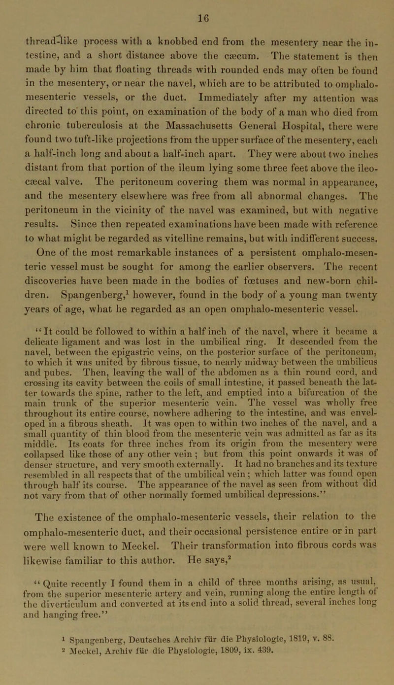 1G thread-like process with a knobbed end from the mesentery near the in- testine, and a short distance above the caecum. The statement is then made by him that floating threads with rounded ends may often be found in the mesentery, or near the navel, which are to be attributed to omphalo- mesenteric vessels, or the duct. Immediately after my attention was directed to' this point, on examination of the body of a man who died from chronic tuberculosis at the Massachusetts General Hospital, there were found two tuft-like projections from the upper surface of the mesentery, each a half-inch long and about a half-inch apart. They were about two inches distant from that portion of the ileum lying some three feet above the ileo- caecal valve. The peritoneum covering them was normal in appearance, and the mesentery elsewhere was free from all abnormal changes. The peritoneum in the vicinity of the navel was examined, but with negative results. Since then repeated examinations have been made with reference to what might be regarded as vitelline remains, but with indifferent success. One of the most remarkable instances of a persistent omphalo-mesen- teric vessel must be sought for among the earlier observers. The recent discoveries have been made in the bodies of foetuses and new-born chil- dren. Spangenberg,1 however, found in the body of a young man twenty years of age, what he regarded as an open omphalo-mesenteric vessel. “It could be followed to within a half inch of the navel, where it became a delicate ligament and was lost in the umbilical ring. It descended from the navel, between the epigastric veins, on the posterior surface of the peritoneum, to which it was united by fibrous tissue, to nearly midway between the umbilicus and pubes. Then, leaving the wall of the abdomen as a thin round cord, and crossing its cavity between the coils of small intestine, it passed beneath the lat- ter towards the spine, rather to the left, and emptied into a bifurcation of the main trunk of the superior mesenteric vein. The vessel was wholly free throughout its entire course, nowhere adhering to the intestine, and was envel- oped in a fibrous sheath. It was open to within two inches of the navel, and a small quantity of thin blood from the mesenteric vein was admitted as far as its middle. Its coats for three inches from its origin from the mesentery were collapsed like those of any other vein ; but from this point onwards it was of denser structure, and very smooth externally. It had no branches and its texture resembled in all respects that of the umbilical vein; which latter was found open through half its course. The appearance of the navel as seen from without did not vary from that of other normally formed umbilical depressions.” The existence of the omphalo-mesenteric vessels, their relation to the omphalo-mesenteric duct, and their occasional persistence entire or in part were well known to Meckel. Their transformation into fibrous cords was likewise familiar to this author. lie says,2 “Quite recently I found them in a child of three months arising, as usual, from the superior mesenteric artery and vein, running along the entire length of the diverticulum and converted at its end into a solid thread, several inches long and hanging free.” 1 Spangenberg, Deutsches Archiv fur die Physiologie, 1819, v. 88.