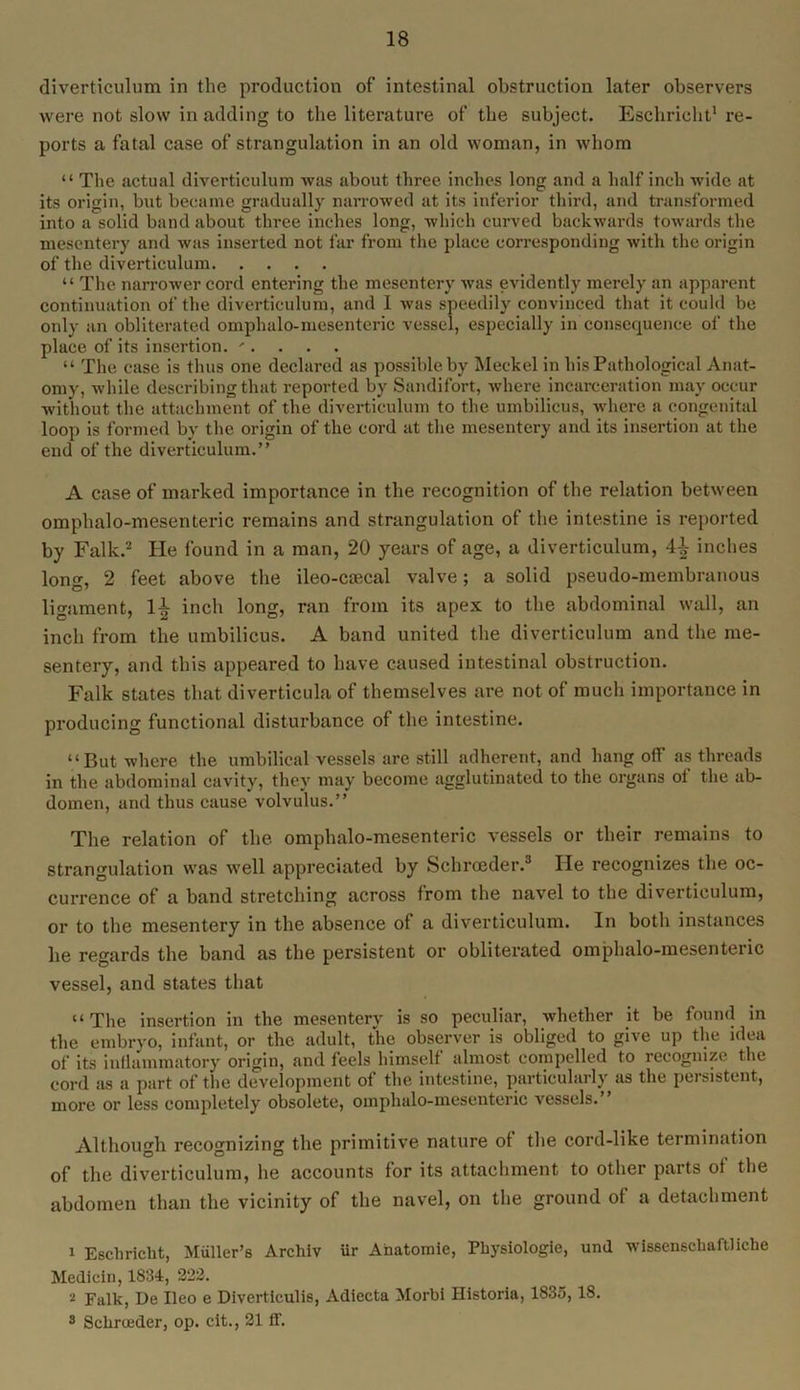 diverticulum in the production of intestinal obstruction later observers were not slow in adding to the literature of the subject. Eschrioht1 re- ports a fatal case of strangulation in an old woman, in whom “ The actual diverticulum was about three inches long and a half inch wide at its origin, but became gradually narrowed at its inferior third, and transformed into a solid band about three inches long, which curved backwards towards the mesentery and was inserted not far from the place corresponding with the origin of the diverticulum “ The narrower cord entering the mesentery was evidently merely an apparent continuation of the diverticulum, and 1 was speedily convinced that it could be only an obliterated omphalo-mesenteric vessel, especially in consequence of the place of its insertion. '•.... “ The case is thus one declared as possible by Meckel in his Pathological Anat- omy, while describing that reported by Sandifort, where incarceration may occur without the attachment of the diverticulum to the umbilicus, where a congenital loop is formed by the origin of the cord at the mesentery and its insertion at the end of the diverticulum.” A case of marked importance in the recognition of the relation between omphalo-mesenteric remains and strangulation of the intestine is reported by Falk.2 He found in a man, 20 years of age, a diverticulum, inches long, 2 feet above the ileo-cmcal valve; a solid pseudo-membranous ligament, 1^ inch long, ran from its apex to the abdominal wall, an inch from the umbilicus. A band united the diverticulum and the me- sentery, and this appeared to have caused intestinal obstruction. Falk states that diverticula of themselves are not of much importance in producing functional disturbance of the intestine. “But where the umbilical vessels are still adherent, and hang off as threads in the abdominal cavity, they may become agglutinated to the organs of the ab- domen, and thus cause volvulus.” The relation of the omphalo-mesenteric vessels or their remains to strangulation was well appreciated by Schrceder.3 He recognizes the oc- currence of a band stretching across from the navel to the diverticulum, or to the mesentery in the absence of a diverticulum. In both instances he regards the band as the persistent or obliterated omphalo-mesenteric vessel, and states that “The insertion in the mesentery is so peculiar, whether it be found in the embryo, infant, or the adult, the observer is obliged to give up the idea of its inflammatory origin, and feels himself almost compelled to recognize the cord as a part of the development of the intestine, particularly as the persistent, more or less completely obsolete, omjihalo-mesenteric vessels. Although recognizing the primitive nature of the cord-like termination of the diverticulum, he accounts for its attachment to other parts of the abdomen than the vicinity of the navel, on the ground of a detachment i Eschricht, Muller’s Archiv ur Anatomie, Physiologie, und wissenschaftliche Medicin, 1834, 222. •i Falk, De Ileo e Diverticulis, Adiecta Morbi Historia, 1835,18. 3 Schrceder, op. cit., 21 ff.