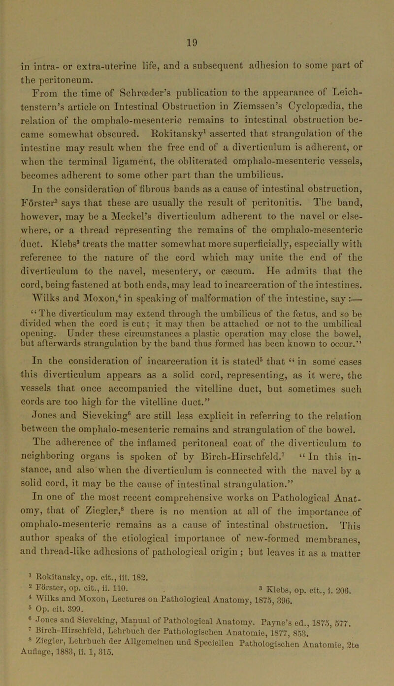 in intra- or extra-uterine life, and a subsequent adhesion to some part of the peritoneum. From the time of Schroeder’s publication to the appearance of Leich- tenstern’s article on Intestinal Obstruction in Ziemssen’s Cyclopaedia, the relation of the omphalo-mesenteric remains to intestinal obstruction be- came somewhat obscured. Rokitansky1 asserted that strangulation of the intestine may result when the free end of a diverticulum is adherent, or when the terminal ligament, the obliterated omphalo-mesenteric vessels, becomes adherent to some other part than the umbilicus. In the consideration of fibrous bands as a cause of intestinal obstruction, Forster2 says that these are usually the result of peritonitis. The band, however, may be a Meckel’s diverticulum adherent to the navel or else- where, or a thread representing the remains of the omphalo-mesenteric duct. Klebs3 treats the matter somewhat more superficially, especially with reference to the nature of the cord which may unite the end of the diverticulum to the navel, mesentery, or ctecum. He admits that the cord, being fastened at both ends, may lead to incarceration of the intestines. Wilks and Moxon,4 in speaking of malformation of the intestine, say :— “The diverticulum may extend through the umbilicus of the foetus, and so be divided when the cord is cut; it may then be attached or not to the umbilical opening. Under these circumstances a plastic operation may close the bowel, but afterwards strangulation by the band thus formed has been known to occur.” In the consideration of incarceration it is stated5 * that “ in some' cases this diverticulum appears as a solid cord, representing, as it were, the vessels that once accompanied the vitelline duct, but sometimes such cords are too high for the vitelline duct.” Jones and Sieveking® are still less explicit in referring to the relation between the omphalo-mesenteric remains and strangulation of the bowel. The adherence of the inflamed peritoneal coat of the diverticulum to neighboring organs is spoken of by Birch-IIirschfeld.7 “ In this in- stance, and also when the diverticulum is connected with the navel by a solid cord, it may be the cause of intestinal strangulation.” In one of the most recent comprehensive works on Pathological Anat- omy, that of Ziegler,8 there is no mention at all of the importance of omphalo-mesenteric remains as a cause of intestinal obstruction. This author speaks of the etiological importance of new-formed membranes, and thread-like adhesions of pathological origin ; but leaves it as a matter 1 Rokitansky, op. cit., iii. 182. 2 Forster, op. cit., ii. 110. . 3 KlebS) op> clt j j 200_ * Wilks and Moxon, Lectures on Pathological Anatomy, 1875, 396. 5 Op. cit. 399. 8 Jones and Sieveking, Manual of Pathological Anatomy. Payne’s cd., 1S75 577. 7 Birch-Hirschfeld, Lehrbuch der Pathologisehen Anatomie, 1877 853. 8 /Ae%ler’ Lehrbuch der Allgemeinen und Speciellen Pathologisehen Anatomie 2te Auflage, 1883, ii. 1, 315.