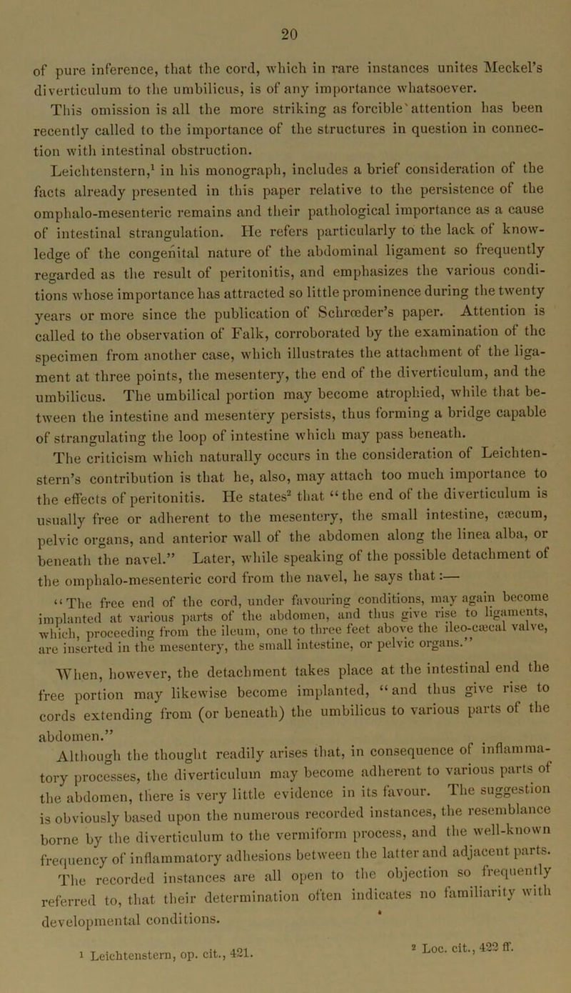 of pure inference, that the cord, which in rare instances unites Meckel’s diverticulum to the umbilicus, is of any importance whatsoever. This omission is all the more striking as forcible'attention has been recently called to the importance of the structures in question in connec- tion with intestinal obstruction. Leichtenstern,1 in his monograph, includes a brief consideration of the facts already presented in this paper relative to the persistence of the ompluilo-mesenteric remains and their pathological importance as a cause of intestinal strangulation. He refers particularly to the lack of know- ledge of the congenital nature of the abdominal ligament so frequently regarded as the result of peritonitis, and emphasizes the various condi- tions whose importance has attracted so little prominence during the twenty years or more since the publication of Schrceder’s paper. Attention is called to the observation of Falk, corroborated by the examination of the specimen from another case, which illustrates the attachment of the liga- ment at three points, the mesentery, the end of the diverticulum, and the umbilicus. The umbilical portion may become atrophied, while that be- tween the intestine and mesentery persists, thus forming a bridge capable of strangulating the loop of intestine which may pass beneath. The criticism which naturally occurs in the consideration of Leichten- stern’s contribution is that he, also, may attach too much importance to the effects of peritonitis. He states2 that “the end of the diverticulum is usually free or adherent to the mesentery, the small intestine, ctecum, pelvic organs, and anterior wall of the abdomen along the linea alba, or beneath the navel.” Later, while speaking of the possible detachment of the omphalo-mesenteric cord from the navel, he says that: “The free end of the cord, under favouring conditions, may again become implanted at various parts of the abdomen, and thus give rise to ligaments, which, proceeding from the ileum, one to three feet above the ileo-cajcal valve, are inserted in the mesentery, the small intestine, or pelvic organs.” When, however, the detachment takes place at the intestinal end the free portion may likewise become implanted, “and thus give rise to cords extending from (or beneath) the umbilicus to various parts of the abdomen.” Although the thought readily arises that, in consequence of inflamma- tory processes, the diverticulum may become adherent to various parts of the abdomen, there is very little evidence in its favour. The suggestion is obviously based upon the numerous recorded instances, the resemblance borne by the diverticulum to the vermiform process, and the well-known frequency of inflammatory adhesions between the latter and adjacent parts. The recorded instances are all open to the objection so frequently referred to, that their determination often indicates no familiarity with developmental conditions. i Leichtenstern, op. cit., 421. a Loc. cit., 422 ff.