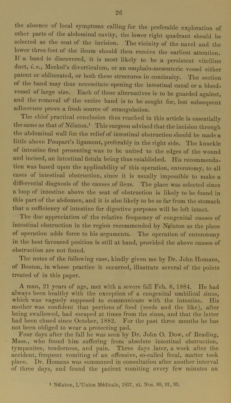 the absence of local symptoms calling for the preferable exploration of other parts of the abdominal cavity, the lower right quadrant should be selected as the seat of the incision. The vicinity of the navel and the lower three feet of the ileum should then receive the earliest attention. If a band is discovered, it is most likely to be a persistent vitelline duct, i. e., Meckel’s diverticulum, or an omphalo-mesenteric vessel either patent or obliterated, or both these structures in continuity. The section of the band may thus necessitate opening the intestinal canal or a blood- vessel of large size. Each of these alternatives is to be guarded against, and the removal of' the entire band is to be sought for, lest subsequent adherence prove a fresh source of strangulation. The chief practical conclusion thus reached in this article is essentially the same as that of Nelaton.1 This surgeon advised that the incision through the abdominal wall for/ the relief of intestinal obstruction should be made a little above Poupart’s ligament, preferably in the right side. The knuckle of intestine first presenting was to be united to the edges of the wound and incised, an intestinal fistula being thus established. His recommenda- tion was based upon the applicability of this operation, enterotomy, to all cases of intestinal obstruction, since it is usually impossible to make a differential diagnosis of the causes of ileus. The place was selected since a loop of intestine above the seat of obstruction is likely to be found in this part of the abdomen, and it is also likely to be so far from the stomach that a sufficiency of intestine for digestive purposes will be left intact. The due appreciation of the relative frequency of congenital causes of intestinal obstruction in the region recommended by Nelaton as the place of operation adds force to his arguments. The operation of enterotomy in the best favoured position is still at hand, provided the above causes of obstruction are not found. The notes of the following case, kindly given me by Dr. John Homans, of Boston, in whose practice it occurred, illustrate several of the points treated of in this paper. A man, 21 years of age, met with a severe fall Feb. 8, 1884. He had always been healthy with the exception of a congenital umbilical sinus, which was vaguely supposed to communicate with the intestine. His mother was confident that portions of food (seeds and the like), after being swallowed, had escaped at times from the sinus, and that the latter had been closed since October, 1882. For the past three months he has not been obliged to wear a protecting pad. Four days after the fall he was seen by Dr. John O. Dow, of Reading, Mass., who found him suffering from absolute intestinal obstruction, tympanites, tenderness, and pain. Three days later, a week after the accident, frequent vomiting of an offensive, so-called fecal, matter took place. Dr. Homans was summoned in consultation after another interval of three days, and found the patient vomiting every few minutes an 1 Ndlaton, L’Union Mddicale, 1857, xi. Nos. 89, 91, 93.