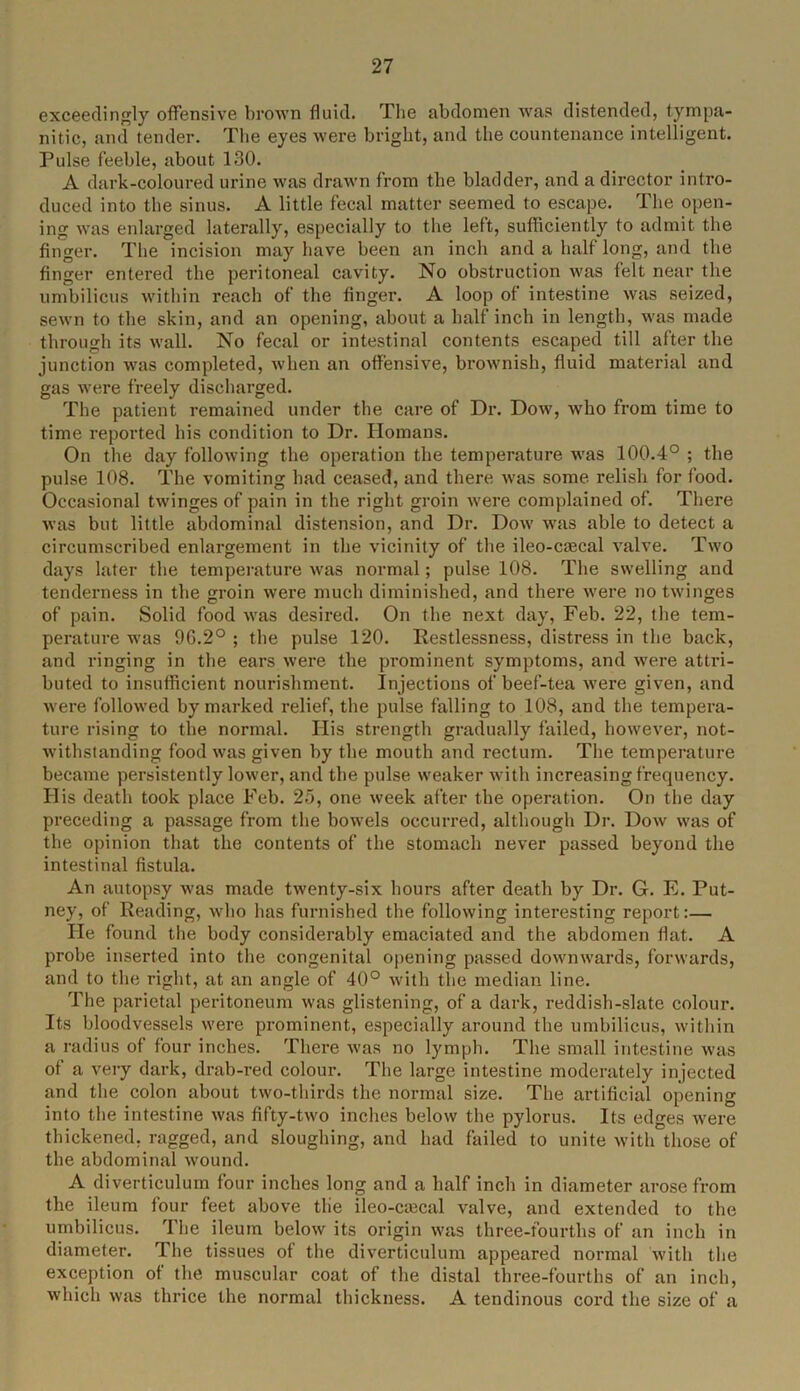 exceedingly offensive brown fluid. The abdomen was distended, tympa- nitic, and tender. The eyes were bright, and the countenance intelligent. Pulse feeble, about 130. A dark-coloured urine was drawn from the bladder, and a director intro- duced into the sinus. A little fecal matter seemed to escape. The open- ing was enlarged laterally, especially to the left, sufficiently to admit the finger. The incision may have been an inch and a half long, and the finger entered the peritoneal cavity. No obstruction was felt near the umbilicus within reach of the finger. A loop of intestine was seized, sewn to the skin, and an opening, about a half inch in length, was made through its wall. No fecal or intestinal contents escaped till after the junction was completed, when an offensive, brownish, fluid material and gas were freely discharged. The patient remained under the care of Dr. Dow, who from time to time reported his condition to Dr. Homans. On the day following the operation the temperature was 100.4° ; the pulse 108. The vomiting bad ceased, and there was some relish for food. Occasional twinges of pain in the right groin were complained of. There was but little abdominal distension, and Dr. Dow was able to detect a circumscribed enlargement in the vicinity of the ileo-cascal valve. Two days later the temperature was normal; pulse 108. The swelling and tenderness in the groin were much diminished, and there were no twinges of pain. Solid food was desired. On the next day, Feb. 22, the tem- perature was 9G.2° ; the pulse 120. Restlessness, distress in the back, and ringing in the ears were the prominent symptoms, and were attri- buted to insufficient nourishment. Injections of beef-tea were given, and were followed by marked relief, the pulse falling to 108, and the tempera- ture rising to the normal. His strength gradually failed, however, not- withstanding food was given by the mouth and rectum. The temperature became persistently lower, and the pulse weaker with increasing frequency. His death took place Feb. 25, one week after the operation. On the day preceding a passage from the bowels occurred, although Dr. Dow was of the opinion that the contents of the stomach never passed beyond the intestinal fistula. An autopsy was made twenty-six hours after death by Dr. G. E. Put- ney, of Reading, who has furnished the following interesting report:— He found the body considerably emaciated and the abdomen flat. A probe inserted into the congenital opening passed downwards, forwards, and to the right, at an angle of 40° with the median line. The parietal peritoneum was glistening, of a dark, reddish-slate colour. Its bloodvessels were prominent, especially around the umbilicus, within a radius of four inches. There was no lymph. The small intestine was of a very dark, drab-red colour. The large intestine moderately injected and the colon about two-tliirds the normal size. The artificial opening into the intestine was fifty-two inches below the pylorus. Its edges were thickened, ragged, and sloughing, and had failed to unite with those of the abdominal wound. A diverticulum four inches long and a half inch in diameter arose from the ileum four feet above the ileo-crecal valve, and extended to the umbilicus. The ileum below its origin was three-fourths of an inch in diameter. The tissues of the diverticulum appeared normal with the exception of the muscular coat of the distal three-fourths of an inch, which was thrice the normal thickness. A tendinous cord the size of a