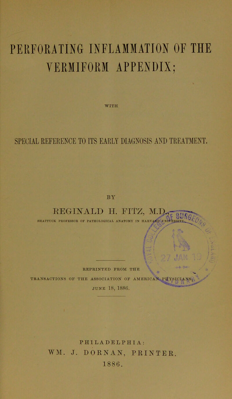 VERMIFORM APPENDIX; WITH SPECIAL REFERENCE TO ITS EARLY DIAGNOSIS AND TREATMENT. BY 8HATTUCK REGINALD H. FITZ, X .it . JCK PROFESSOR OF PATHOLOGICAL ANATOMY IN HARV4*D ITNrtfcpHlTV. W\ v f v/ f y/ W V- v \ I * V> REPRINTED FROM THE ♦» TRANSACTIONS OF THE ASSOCIATION OF AMERICAN. PHYSICIANS, JUNE 18, 1886. PHILADELPHIA: WM. J. DORNAN, PRINTER. 1886.