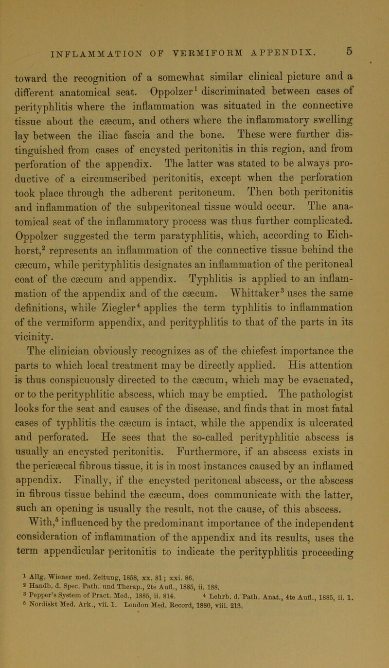 toward the recognition of a somewhat similar clinical picture and a different anatomical seat. Oppolzer1 discriminated between cases of perityphlitis where the inflammation was situated in the connective tissue about the caecum, and others where the inflammatory swelling lay between the iliac fascia and the bone. These were further dis- tinguished from cases of encysted peritonitis in this region, and from perforation of the appendix. The latter was stated to be always pro- ductive of a circumscribed peritonitis, except when the perforation took place through the adherent peritoneum. Then both peritonitis and inflammation of the subperitoneal tissue would occur. The ana- tomical seat of the inflammatory process was thus further complicated. Oppolzer suggested the term paratyphlitis, which, according to Eich- horst,2 represents an inflammation of the connective tissue behind the caecum, while perityphlitis designates an inflammation of the peritoneal coat of the caecum and appendix. Typhlitis is applied to an inflam- mation of the appendix and of the caecum. Whittaker3 uses the same definitions, while Ziegler4 applies the term typhlitis to inflammation of the vermiform appendix, and perityphlitis to that of the parts in its vicinity. The clinician obviously recognizes as of the chiefest importance the parts to which local treatment may be directly applied. His attention is thus conspicuously directed to the caecum, which may be evacuated, or to the perityphlitic abscess, which may be emptied. The pathologist looks for the seat and causes of the disease, and finds that in most fatal cases of typhlitis the caecum is intact, while the appendix is ulcerated and perforated. He sees that the so-called perityphlitic abscess is usually an encysted peritonitis. Furthermore, if an abscess exists in the pericaecal fibrous tissue, it is in most instances caused by an inflamed appendix. Finally, if the encysted peritoneal abscess, or the abscess in fibrous tissue behind the caecum, does communicate with the latter, such an opening is usually the result, not the cause, of this abscess. With,6 influenced by the predominant importance of the independent consideration of inflammation of the appendix and its results, uses the term appendicular peritonitis to indicate the perityphlitis proceeding 1 Allg. Wiener med. Zeitung, 1858, xx. 81; xxi. 86. 2 Handb. d. Spec. Path, und Therap., 2te Aufl., 1885, ii. 188. 3 Pepper’s System of Pract. Med., 1885, ii. 814. 4 Lehrb. d. Path. Anat., 4te Aufl., 1885, ii. 1. 6 Nordiskt Med. Ark., vii. 1. London Med. Record, 1880, viii. 213.