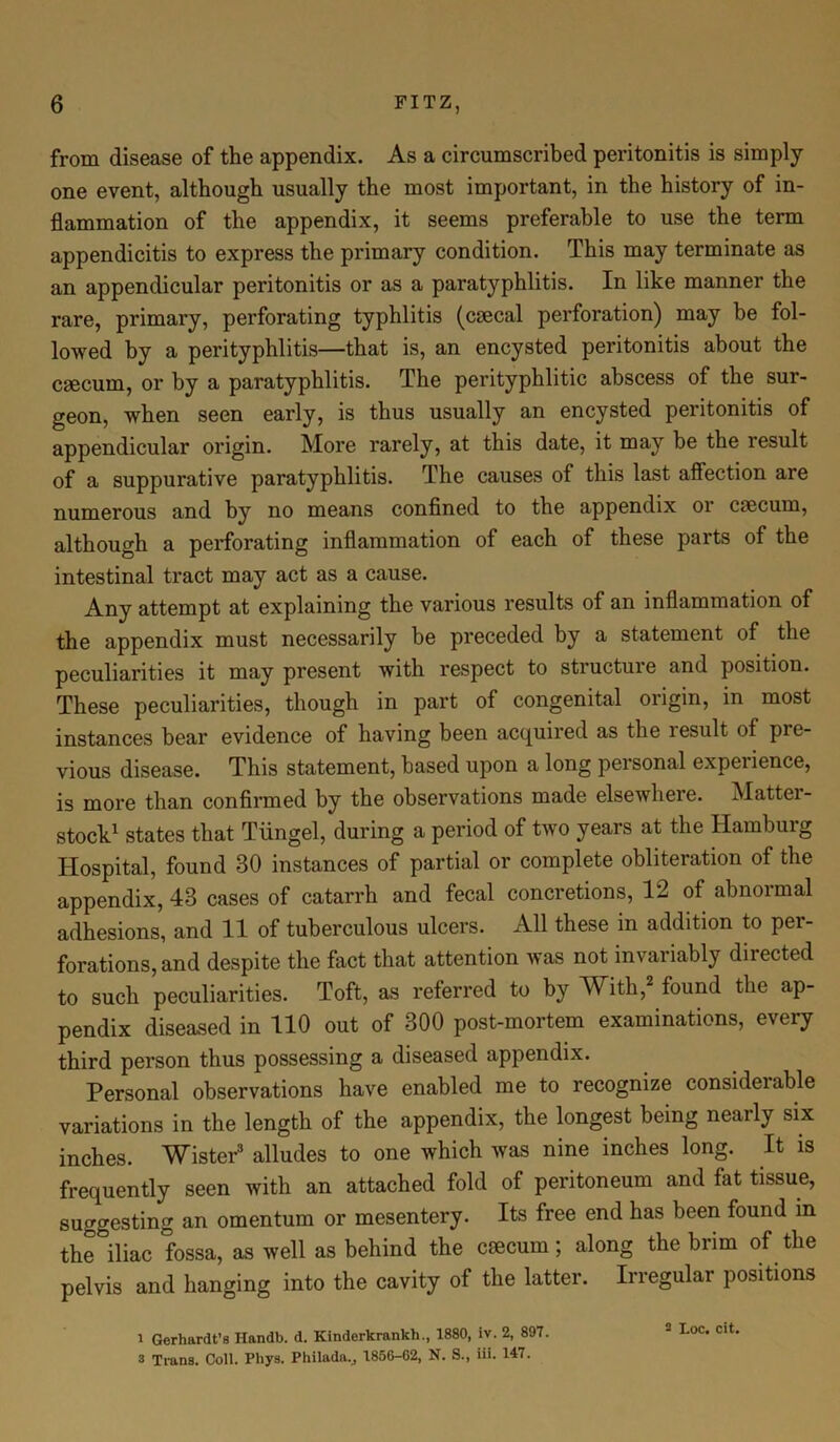 from disease of the appendix. As a circumscribed peritonitis is simply one event, although usually the most important, in the history of in- flammation of the appendix, it seems preferable to use the term appendicitis to express the primary condition. This may terminate as an appendicular peritonitis or as a paratyphlitis. In like manner the rare, primary, perforating typhlitis (crncal perforation) may he fol- lowed by a perityphlitis—that is, an encysted peritonitis about the caecum, or by a paratyphlitis. The perityphlitic abscess of the sur- geon, when seen early, is thus usually an encysted peritonitis of appendicular origin. More rarely, at this date, it may be the result of a suppurative paratyphlitis. The causes of this last affection are numerous and by no means confined to the appendix or caecum, although a perforating inflammation of each of these parts of the intestinal tract may act as a cause. Any attempt at explaining the various results of an inflammation of the appendix must necessarily be preceded by a statement of the peculiarities it may present with respect to structure and position. These peculiarities, though in part of congenital origin, in most instances bear evidence of having been acquired as the lesult of pre- vious disease. This statement, based upon a long personal experience, is more than confirmed by the observations made elsewhere. Mattel - stock1 states that Tiingel, during a period of two years at the Hamburg Hospital, found 30 instances of partial or complete obliteration of the appendix, 43 cases of catarrh and fecal concretions, 12 of abnormal adhesions, and 11 of tuberculous ulcers. All these in addition to per- forations, and despite the fact that attention was not invariably directed to such peculiarities. Toft, as referred to by With,2 found the ap- pendix diseased in 110 out of 300 post-mortem examinations, every third person thus possessing a diseased appendix. Personal observations have enabled me to recognize consideiable variations in the length of the appendix, the longest being nearly six inches. Wister3 alludes to one which was nine inches long. It is frequently seen with an attached fold of peritoneum and fat tissue, suggesting an omentum or mesentery. Its free end has been found in the°iliac fossa, as well as behind the csecum; along the brim of the pelvis and hanging into the cavity of the latter. Irregular positions l Gerhardt’s Ilandb. d. Kindcrkrankh., 1880, iv. 2, 897. 3 Trans. Coll. Phys. Philada., 1856-62, N. S., iii. 147.