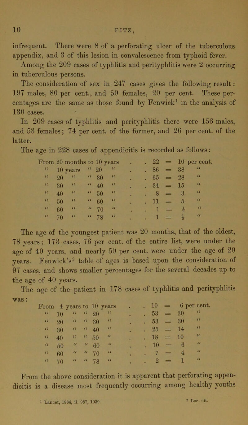 infrequent. There were 8 of a perforating ulcer of the tuberculous appendix, and 3 of this lesion in convalescence from typhoid fever. Among the 209 cases of typhlitis and perityphlitis were 2 occurring in tuberculous persons. The consideration of sex in 247 cases gives the following result: 197 males, 80 per cent., and 50 females, 20 per cent. These per- centages are the same as those found by Fenwick1 in the analysis of 130 cases. In 209 cases of typhlitis and perityphlitis there were 156 males, and 53 females; 74 per cent, of the former, and 26 per cent, of the latter. The age in 228 cases of appendicitis is recorded as follows: From 20 months to 10 years . 22 = 10 per cent ii 10 years ii 20 a . 86 = 38 ii ii 20 ii ii 30 a . 65 = 28 ii a 30 ii a 40 a . 34 = 15 ii ii 40 ii ii 50 a . 8 = 3 ii ii 50 a a 60 a . 11 = 5 ii a 60 a a 70 a . 1 = b ii cc 70 (C ii 78 a . 1 = ii The age of the youngest patient was 20 months, that of the oldest, 78 years; 173 cases, 76 per cent, of the entire list, were under the age of 40 years, and nearly 50 per cent, were under the age of 20 years. Fenwick’s2 table of ages is based upon the consideration of 97 cases, and shows smaller percentages for the several decades up to the age of 40 years. The age of the patient in 178 cases of typhlitis and perityphlitis was : From 4 years to 10 years . 10 6 per cent. ii 10 a a 20 a . 53 = 30 ii a 20 a a 30 a . 53 = 30 a a 30 a a 40 a . 25 = 14 a a 40 a a 50 a . 18 = 10 a a 50 a a 60 a . 10 — 6 a a 60 a a 70 a . 7 = 4 a a 70 a a 78 a . 2 = 1 a From the above consideration it is apparent that perforating appen- dicitis is a disease most frequently occurring among healthy youths i Lancet, 1884, ii. 987, 1039.