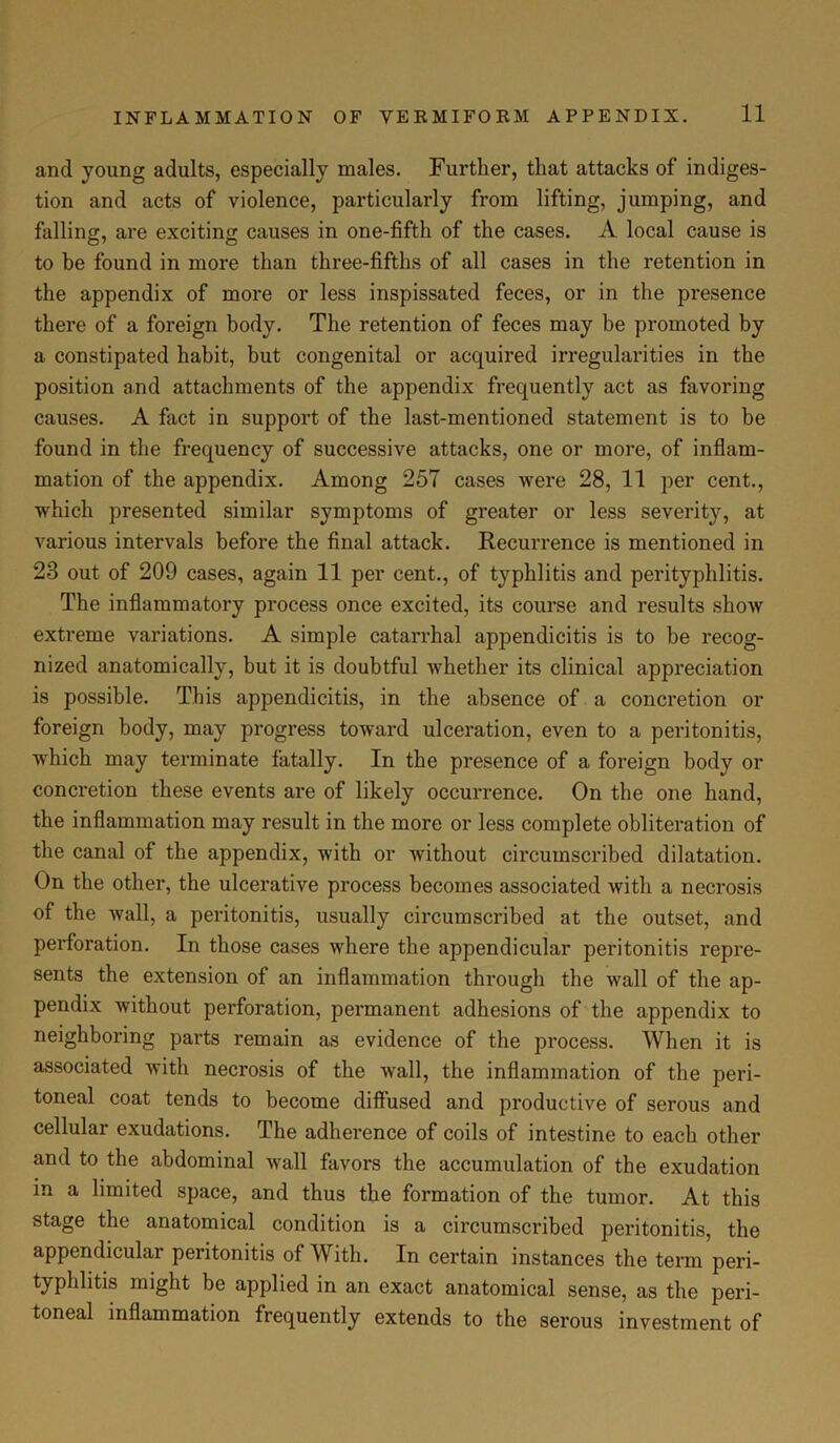 and young adults, especially males. Further, that attacks of indiges- tion and acts of violence, particularly from lifting, jumping, and falling, are exciting causes in one-fifth of the cases. A local cause is to be found in more than three-fifths of all cases in the retention in the appendix of more or less inspissated feces, or in the presence there of a foreign body. The retention of feces may be promoted by a constipated habit, but congenital or acquired irregularities in the position and attachments of the appendix frequently act as favoring causes. A fact in support of the last-mentioned statement is to be found in the frequency of successive attacks, one or more, of inflam- mation of the appendix. Among 257 cases were 28, 11 per cent., which presented similar symptoms of greater or less severity, at various intervals before the final attack. Recurrence is mentioned in 23 out of 209 cases, again 11 per cent., of typhlitis and perityphlitis. The inflammatory process once excited, its course and results show extreme variations. A simple catarrhal appendicitis is to be recog- nized anatomically, but it is doubtful whether its clinical appreciation is possible. This appendicitis, in the absence of a concretion or foreign body, may progress toward ulceration, even to a peritonitis, which may terminate fatally. In the presence of a foreign body or concretion these events are of likely occurrence. On the one hand, the inflammation may result in the more or less complete obliteration of the canal of the appendix, with or without circumscribed dilatation. On the other, the ulcerative process becomes associated with a necrosis of the wall, a peritonitis, usually circumscribed at the outset, and perforation. In those cases where the appendicular peritonitis repre- sents the extension of an inflammation through the wall of the ap- pendix without perforation, permanent adhesions of the appendix to neighboring parts remain as evidence of the process. When it is associated with necrosis of the wall, the inflammation of the peri- toneal coat tends to become diffused and productive of serous and cellular exudations. The adherence of coils of intestine to each other and to the abdominal wall favors the accumulation of the exudation in a limited space, and thus the formation of the tumor. At this stage the anatomical condition is a circumscribed peritonitis, the appendicular peritonitis of With. In certain instances the term peri- typhlitis might be applied in an exact anatomical sense, as the peri- toneal inflammation frequently extends to the serous investment of