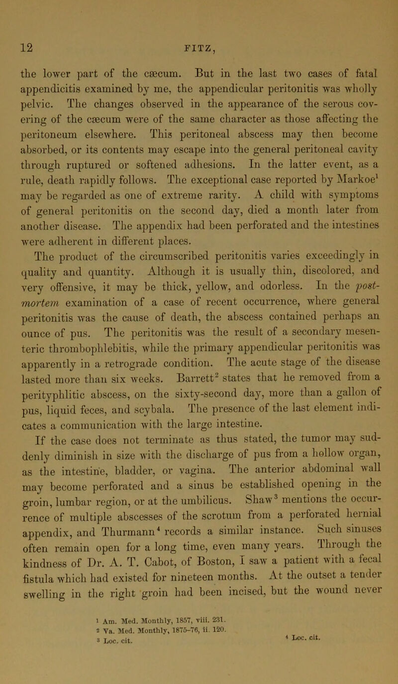 the lower part of the caecum. But in the last two cases of fatal appendicitis examined by me, the appendicular peritonitis was wholly pelvic. The changes observed in the appearance of the serous cov- ering of the caecum were of the same character as those affecting the peritoneum elsewhere. This peritoneal abscess may then become absorbed, or its contents may escape into the general peritoneal cavity through ruptured or softened adhesions. In the latter event, as a rule, death rapidly follows. The exceptional case reported by Markoe1 may be regarded as one of extreme rarity. A child with symptoms of general peritonitis on the second day, died a month later from another disease. The appendix had been perforated and the intestines were adherent in different places. The product of the circumscribed peritonitis varies exceedingly in quality and quantity. Although it is usually thin, discolored, and very offensive, it may be thick, yellow, and odorless. In the 'post- mortem examination of a case of recent occurrence, where general peritonitis was the cause of death, the abscess contained perhaps an ounce of pus. The peritonitis was the result of a secondary mesen- teric thrombophlebitis, while the primary appendicular peritonitis was apparently in a retrograde condition. The acute stage of the disease lasted more than six weeks. Barrett2 states that he removed from a perityphlitic abscess, on the sixty-second day, more than a gallon of pus, liquid feces, and scybala. The presence of the last element indi- cates a communication with the large intestine. If the case does not terminate as thus stated, the tumor may sud- denly diminish in size with the discharge of pus from a hollow organ, as the intestine, bladder, or vagina. The anterior abdominal wall may become perforated and a sinus be established opening in the groin, lumbar region, or at the umbilicus. Shaw3 mentions the occui- rence of multiple abscesses of the scrotum from a perforated heinial appendix, and Thurmann4 records a similar instance. Such sinuses often remain open for a long time, even many years. Ilnough the kindness of Dr. A. T. Cabot, of Boston, I saw a patient with a fecal fistula which had existed for nineteen months. At the outset a tender swelling in the right groin had been incised, but the wound never 1 Am. Med. Monthly, 1857, viii. 231. 2 Va. Med. Monthly, 1875-76, ii. 120.
