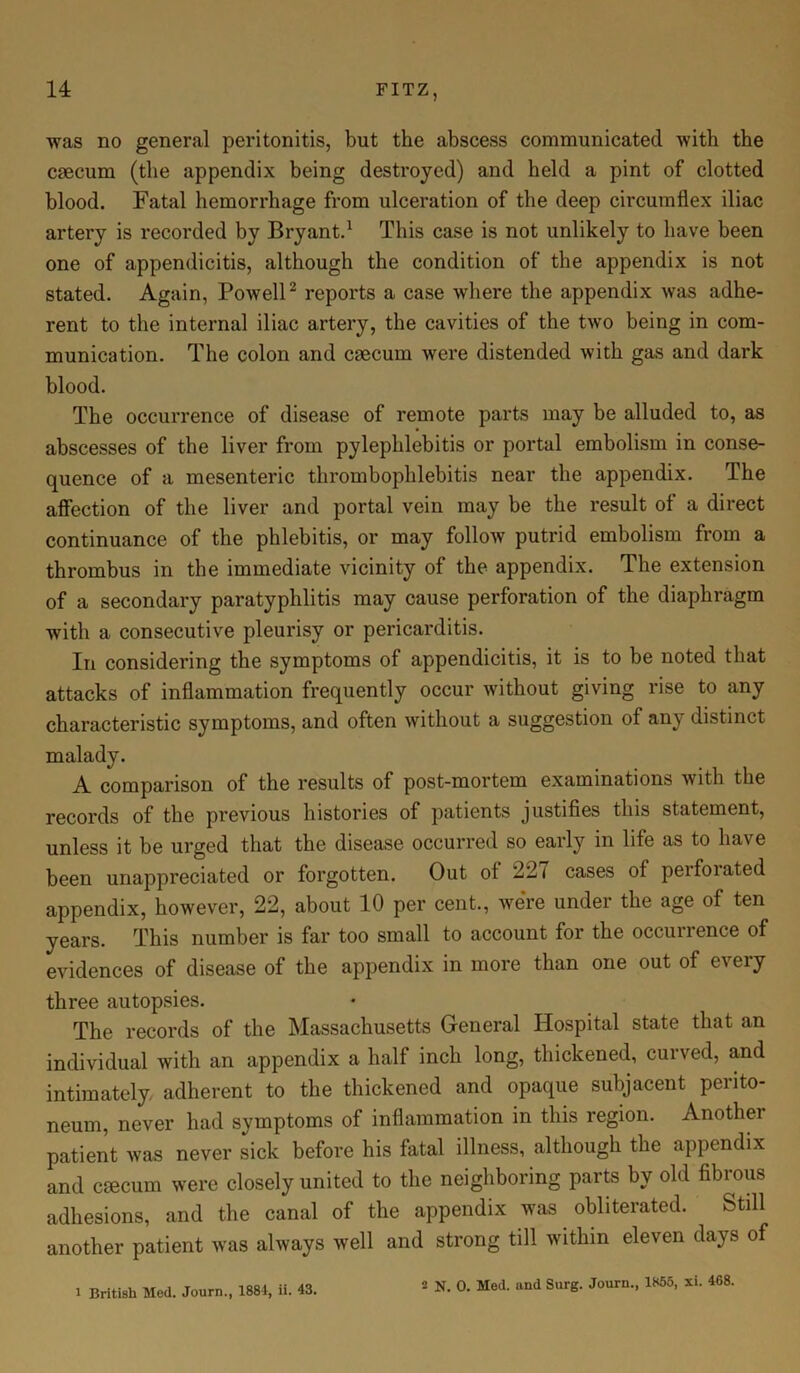 was no general peritonitis, but the abscess communicated with the caecum (the appendix being destroyed) and held a pint of clotted blood. Fatal hemorrhage from ulceration of the deep circumflex iliac artery is recorded by Bryant.1 This case is not unlikely to have been one of appendicitis, although the condition of the appendix is not stated. Again, Powell2 reports a case where the appendix was adhe- rent to the internal iliac artery, the cavities of the two being in com- munication. The colon and caecum were distended with gas and dark blood. The occurrence of disease of remote parts may be alluded to, as abscesses of the liver from pylephlebitis or portal embolism in conse- quence of a mesenteric thrombophlebitis near the appendix. The affection of the liver and portal vein may be the result of a direct continuance of the phlebitis, or may follow putrid embolism from a thrombus in the immediate vicinity of the appendix. The extension of a secondary paratyphlitis may cause perforation of the diaphragm with a consecutive pleurisy or pericarditis. In considering the symptoms of appendicitis, it is to be noted that attacks of inflammation frequently occur without giving rise to any characteristic symptoms, and often without a suggestion of any distinct malady. A comparison of the results of post-mortem examinations with the records of the previous histories of patients justifies this statement, unless it be urged that the disease occurred so early in life as to have been unappreciated or forgotten. Out ot 227 cases of peifoiated appendix, however, 22, about 10 per cent., were under the age of ten years. This number is far too small to account for the occurrence of evidences of disease of the appendix in more than one out of every three autopsies. The records of the Massachusetts General Hospital state that an individual with an appendix a half inch long, thickened, curved, and intimately, adherent to the thickened and opaque subjacent perito- neum, never had symptoms of inflammation in this region. Another patient was never sick before his fatal illness, although the appendix and caecum were closely united to the neighboring parts by old fibrous adhesions, and the canal of the appendix was obliterated. Still another patient was always well and strong till within eleven days of 1 British Med. Journ., 1884, ii. 43.