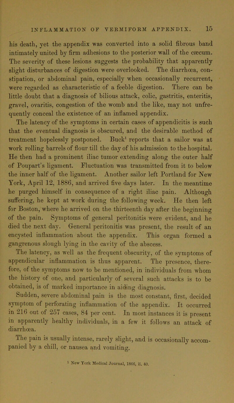 his death, yet the appendix was converted into a solid fibrous band intimately united by firm adhesions to the posterior wall of the ctecum. The severity of these lesions suggests the probability that apparently slight disturbances of digestion were overlooked. The diarrhoea, con- stipation, or abdominal pain, especially when occasionally recurrent, were regarded as characteristic of a feeble digestion. There can be little doubt that a diagnosis of bilious attack, colic, gastritis, enteritis, gravel, ovaritis, congestion of the womb and the like, may not unfre- quently conceal the existence of an inflamed appendix. The latency of the symptoms in certain cases of appendicitis is such that the eventual diagnosis is obscured, and the desirable method of treatment hopelessly postponed. Buck1 reports that a sailor was at work rolling barrels of flour till the day of his admission to the hospital. He then had a prominent iliac tumor extending along the outer half of Poupart’s ligament. Fluctuation was transmitted from it to below the inner half of the ligament. Another sailor left Portland for New York, April 12, 1886, and arrived five days later. In the meantime he purged himself in consequence of a right iliac pain. Although suffering, he kept at work during the following week. He then left for Boston, where he arrived on the thirteenth day after the beginning of the pain. Symptoms of general peritonitis were evident, and he died the next day. General peritonitis was present, the result of an encysted inflammation about the appendix. This organ formed a gangrenous slough lying in the cavity of the abscess. The latency, as well as the frequent obscurity, of the symptoms of appendicular inflammation is thus apparent. The presence, there- fore, of the symptoms noAV to be mentioned, in individuals from whom the history of one, and particularly of several such attacks is to be obtained, is of marked importance in aiding diagnosis. Sudden, severe abdominal pain is the most constant, first, decided symptom of perforating inflammation of the appendix. It occurred in 216 out of 257 cases, 84 per cent. In most instances it is present in apparently healthy individuals, in a few it follows an attack of diarrhoea. The pain is usually intense, rarely slight, and is occasionally accom- panied by a chill, or nausea and vomiting. 1 New York Medical Journal, 18G6, ii. 40.