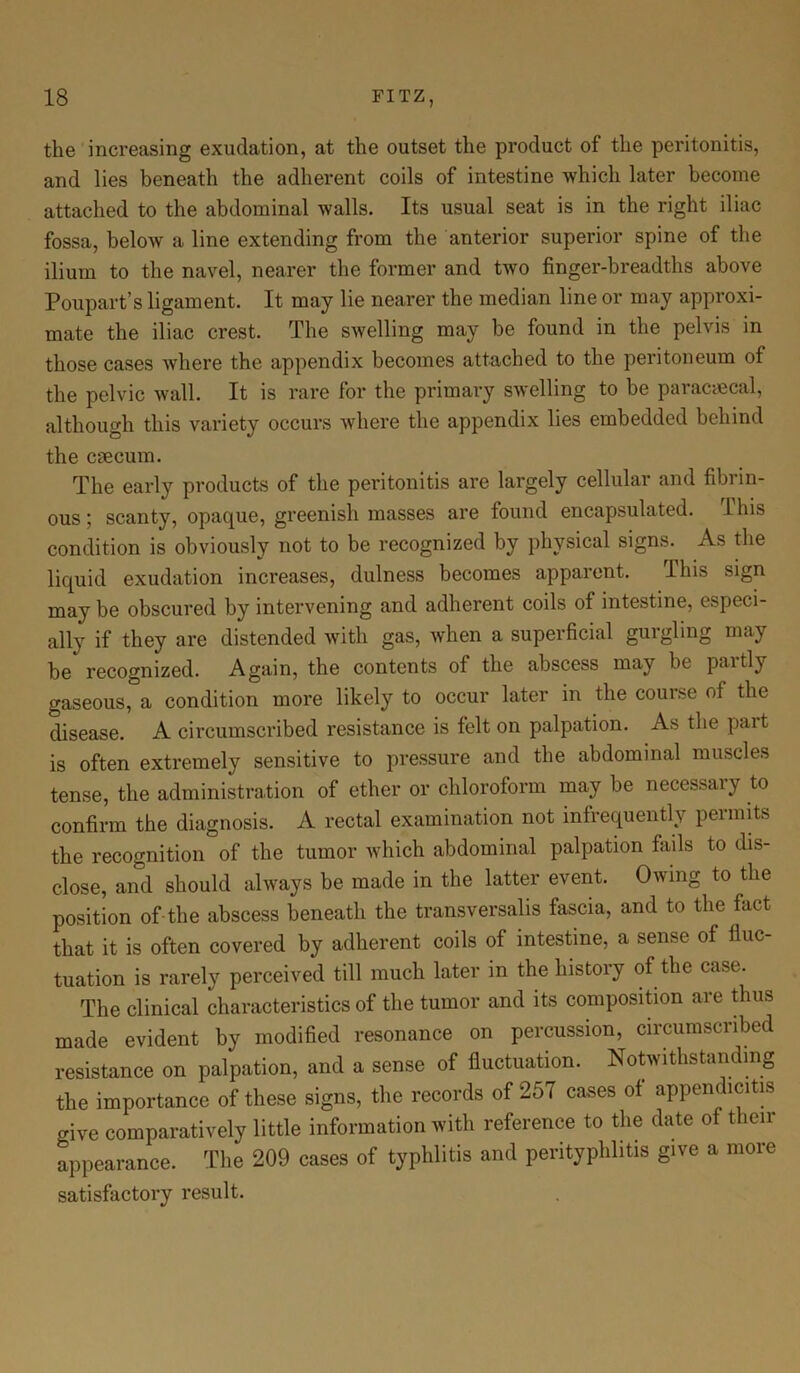 the increasing exudation, at the outset the product of the peritonitis, and lies beneath the adherent coils of intestine which later become attached to the abdominal walls. Its usual seat is in the right iliac fossa, below a line extending from the anterior superior spine of the ilium to the navel, nearer the former and two finger-breadths above Poupart’s ligament. It may lie nearer the median line or may approxi- mate the iliac crest. The swelling may be found in the pelvis in those cases where the appendix becomes attached to the peritoneum of the pelvic wall. It is rare for the primary swelling to be paracaecal, although this variety occurs where the appendix lies embedded behind the cnecum. The early products of the peritonitis are largely cellular and fibrin- ous; scanty, opacpie, greenish masses are found encapsulated. Ibis condition is obviously not to be recognized by physical signs. As the liquid exudation increases, dulness becomes apparent. Ibis sign may be obscured by intervening and adherent coils of intestine, especi- ally if they are distended with gas, when a superficial gurgling may be recognized. Again, the contents of the abscess may be paitly gaseous, a condition more likely to occur later in the course of the disease. A circumscribed resistance is felt on palpation. As the pait is often extremely sensitive to pressure and the abdominal muscles tense, the administration of ether or chloroform may be necessary to confirm the diagnosis. A rectal examination not infrequently permits the recognition of the tumor which abdominal palpation fails to dis- close, and should always be made in the latter event. Owing to the position of-the abscess beneath the transversalis fascia, and to the fact that it is often covered by adherent coils of intestine, a sense of fluc- tuation is rarely perceived till much later in the history of the case. The clinical characteristics of the tumor and its composition are thus made evident by modified resonance on percussion, circumscribed resistance on palpation, and a sense of fluctuation. Notwithstanding the importance of these signs, the records of 257 cases of appendicitis give comparatively little information with reference to the date of then- appearance. The 209 cases of typhlitis and perityphlitis give a more satisfactory result.