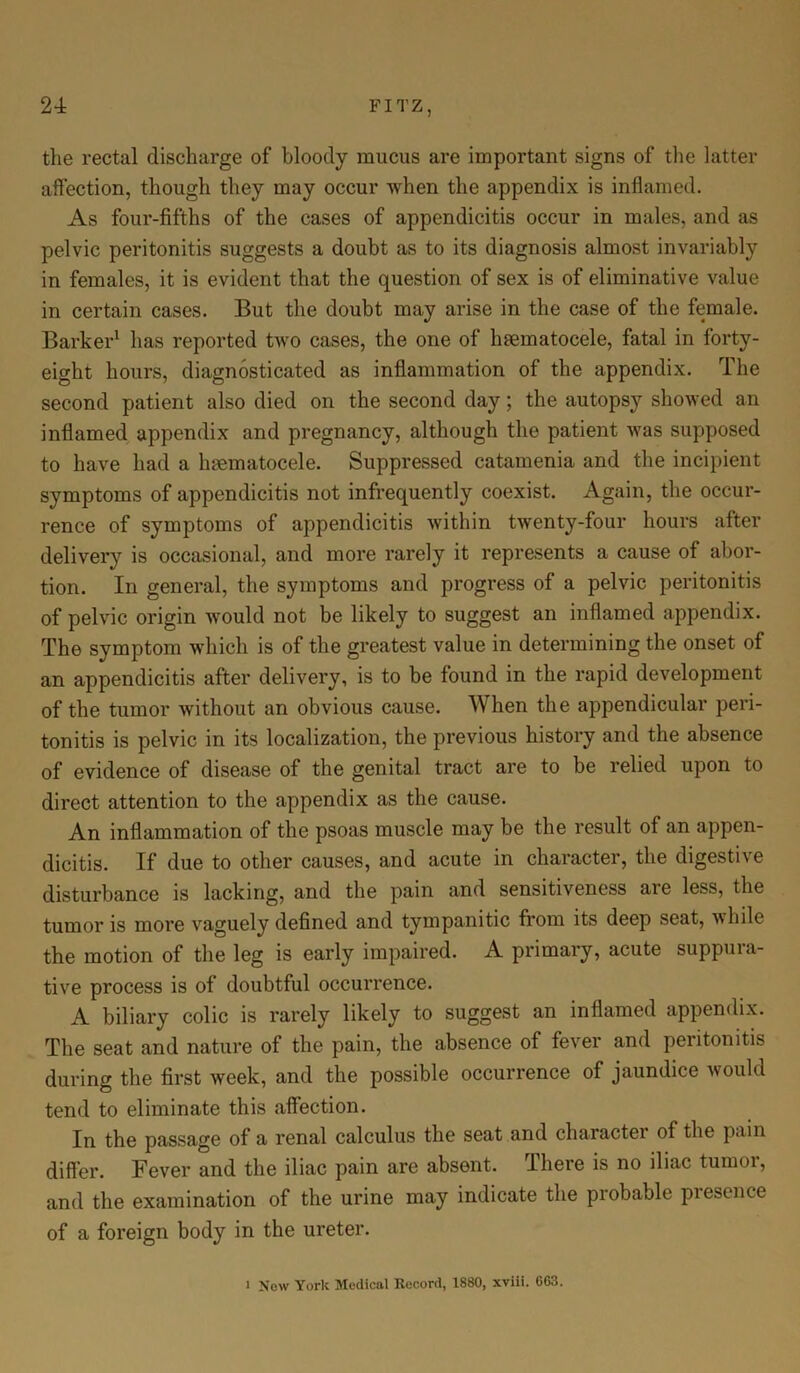 the rectal discharge of bloody mucus are important signs of the latter affection, though they may occur when the appendix is inflamed. As four-fifths of the cases of appendicitis occur in males, and as pelvic peritonitis suggests a doubt as to its diagnosis almost invariably in females, it is evident that the question of sex is of eliminative value in certain cases. But the doubt may arise in the case of the female. Barker1 has reported two cases, the one of hsematocele, fatal in forty- eight hours, diagnosticated as inflammation of the appendix. The second patient also died on the second day; the autopsy showed an inflamed appendix and pregnancy, although the patient was supposed to have had a luematocele. Suppressed catamenia and the incipient symptoms of appendicitis not infrequently coexist. Again, the occur- rence of symptoms of appendicitis within twenty-four hours after delivery is occasional, and more rarely it represents a cause of abor- tion. In general, the symptoms and progress of a pelvic peritonitis of pelvic origin would not be likely to suggest an inflamed appendix. The symptom which is of the greatest value in determining the onset of an appendicitis after delivery, is to be found in the rapid development of the tumor without an obvious cause. When the appendicular peri- tonitis is pelvic in its localization, the previous history and the absence of evidence of disease of the genital tract are to be relied upon to direct attention to the appendix as the cause. An inflammation of the psoas muscle may be the result of an appen- dicitis. If due to other causes, and acute in character, the digestive disturbance is lacking, and the pain and sensitiveness are less, the tumor is more vaguely defined and tympanitic from its deep seat, while the motion of the leg is early impaired. A primary, acute suppura- tive process is of doubtful occurrence. A biliary colic is rarely likely to suggest an inflamed appendix. The seat and nature of the pain, the absence of fever and peritonitis during the first week, and the possible occurrence of jaundice would tend to eliminate this affection. In the passage of a renal calculus the seat and character of the pain differ. Fever and the iliac pain are absent. There is no iliac tumor, and the examination of the urine may indicate the probable piesence of a foreign body in the ureter.