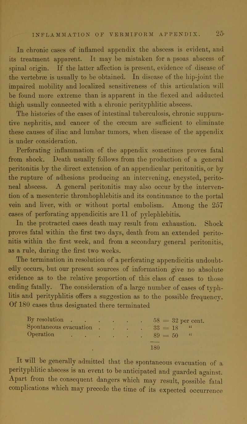 In chronic cases of inflamed appendix the abscess is evident, and its treatment apparent. It may be mistaken for a psoas abscess of spinal origin. If the latter affection is present, evidence of disease of the vertebrae is usually to be obtained. In disease of the liip-joint the impaired mobility and localized sensitiveness of this articulation will be found more extreme than is apparent in the flexed and adducted thigh usually connected with a chronic peritypHitic abscess. The histories of the cases of intestinal tuberculosis, chronic suppura- tive nephritis, and cancer of the caecum are sufficient to eliminate these causes of iliac and lumbar tumors, when disease of the appendix is under consideration. Perforating inflammation of the appendix sometimes proves fatal from shock. Death usually follows from the production of a general peritonitis by the direct extension of an appendicular peritonitis, or by the rupture of adhesions producing an intervening, encysted, perito- neal abscess. A general peritonitis may also occur by the interven- tion of a mesenteric thrombophlebitis and its continuance to the portal vein and liver, with or without portal embolism. Among the 257 cases of perforating appendicitis are 11 of pylephlebitis. In the protracted cases death may result from exhaustion. Shock proves fatal within the first two days, death from an extended perito- nitis within the first week, and from a secondary general peritonitis, as a rule, during the first two weeks. The termination in resolution of a perforating appendicitis undoubt- edly occurs, but our present sources of information give no absolute evidence as to the relative proportion of this class of cases to those ending fatally. The consideration of a large number of cases of typh- litis and perityphlitis offers a suggestion as to the possible frequency. Of 180 cases thus designated there terminated By resolution 58 = 32 per cent. Spontaneous evacuation . . . . 33 = 18 “ Operation 89 = 50 “ 180 It will be generally admitted that the spontaneous evacuation of a perityphlitic abscess is an eveut to be anticipated and guarded against. Apart from the consequent dangers which may result, possible fatal complications which may precede the time of its expected occurrence