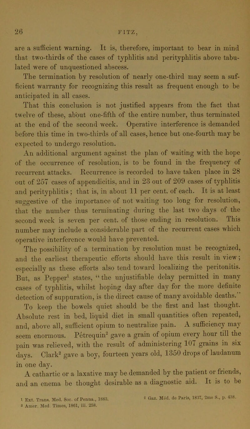 are a sufficient warning. It is, therefore, important to bear in mind that two-thirds of the cases of typhlitis and perityphlitis above tabu- lated were of unquestioned abscess. The termination by resolution of nearly one-third may seem a suf- ficient warranty for recognizing this result as frequent enough to be anticipated in all cases. That this conclusion is not justified appears from the fact that twelve of these, about one-fifth of the entire number, thus terminated at the end of the second week. Operative interference is demanded before this time in two-thirds of all cases, hence but one-fourth may be expected to undergo resolution. An additional argument against the plan of Avaiting with the hope of the occurrence of resolution, is to be found in the frequency of recurrent attacks. Recurrence is recorded to have taken place in 28 out of 257 cases of appendicitis, and in 23 out of 209 cases of typhlitis and perityphlitis ; that is, in about 11 per cent, of each. It is at least suggestive of the importance of not waiting too long for resolution, that the number thus terminating during the last two days of the second week is seven per cent, of those ending in resolution. This number may include a considerable part of the recurrent cases which operative interference would have prevented. The possibility of a termination by resolution must be recognized, and the earliest therapeutic efforts should have this result in view; especially as these efforts also tend toward localizing the peritonitis. But, as Pepper1 states, “ the unjustifiable delay permitted in many cases of typhlitis, whilst hoping day after day for the more definite detection of suppuration, is the direct cause of many avoidable deaths/' To keep the bowels quiet should be the first and last thought. Absolute rest in bed, liquid diet in small quantities often repeated, and, above all, sufficient opium to neutralize pain. xV sufficiency may seem enormous. Petrequin2 gave a grain of opium every hour till the pain was relieved, with the result of administering 107 grains in six days. Clark2 gave a boy, fourteen years old, 1350 drops of laudanum in one day. A cathartic or a laxative may be demanded by the patient or friends, and an enema be thought desirable as a diagnostic aid. It is to be 1 Ext. Trans. Med. Soc. of Penna., 1883. 3 Ainer. Med. Times, 1861, iii. 258. 2 Gaz. Med. de Paris, 1837, 2me S., p. 438.