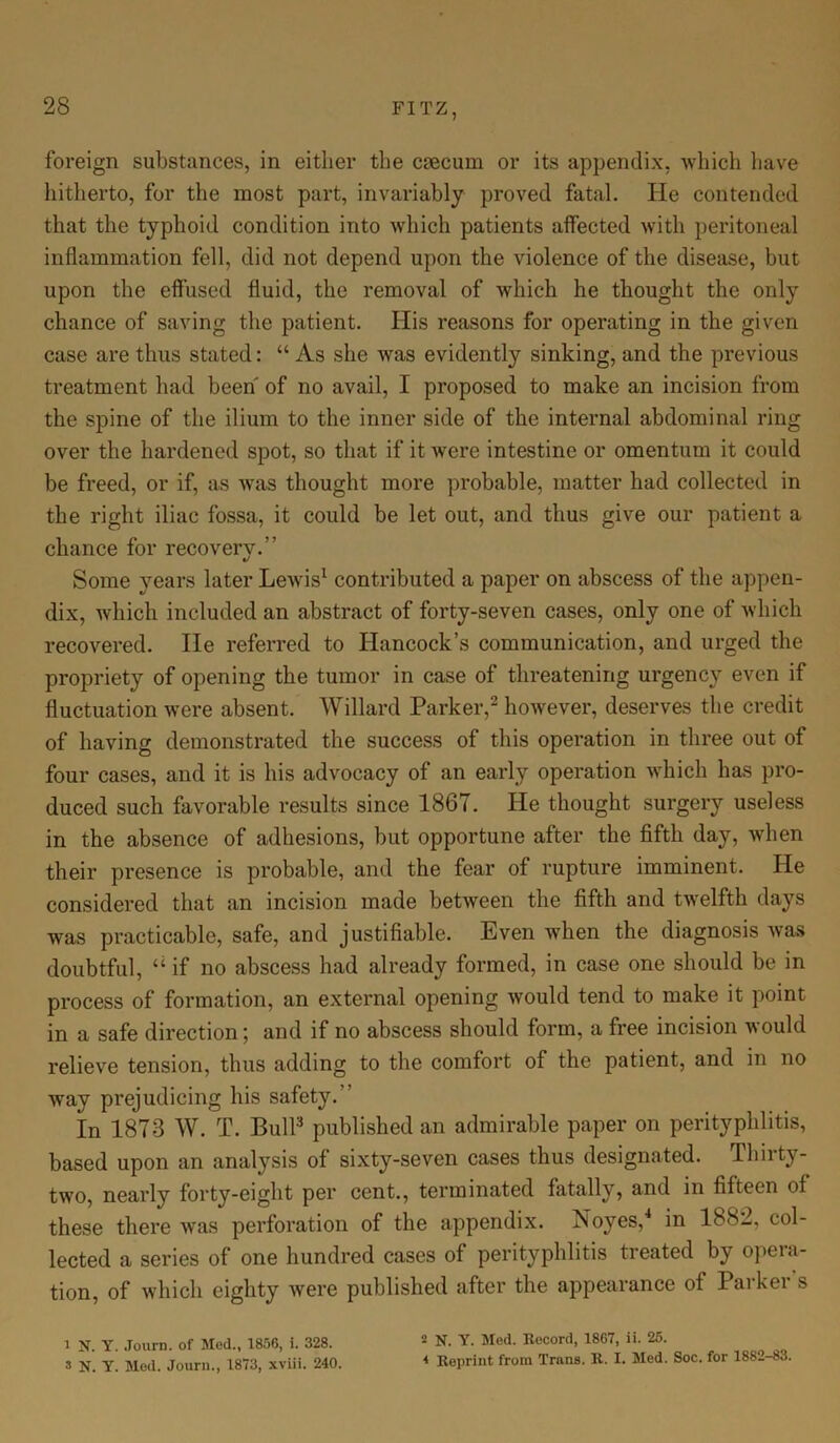 foreign substances, in either the caecum or its appendix, which have hitherto, for the most part, invariably proved fatal. He contended that the typhoid condition into which patients affected with peritoneal inflammation fell, did not depend upon the violence of the disease, but upon the effused fluid, the removal of which he thought the only chance of saving the patient. His reasons for operating in the given case are thus stated: “ As she was evidently sinking, and the previous treatment had been of no avail, I proposed to make an incision from the spine of the ilium to the inner side of the internal abdominal ring over the hardened spot, so that if it were intestine or omentum it could be freed, or if, as was thought more probable, matter had collected in the right iliac fossa, it could be let out, and thus give our patient a chance for recovery.'’ Some years later Lewis1 contributed a paper on abscess of the appen- dix, which included an abstract of forty-seven cases, only one of which recovered. lie referred to Hancock’s communication, and urged the propriety of opening the tumor in case of threatening urgency even if fluctuation were absent. Willard Parker,2 however, deserves the credit of having demonstrated the success of this operation in three out of four cases, and it is his advocacy of an early operation which has pro- duced such favorable results since 1867. He thought surgery useless in the absence of adhesions, but opportune after the fifth day, when their presence is probable, and the fear of rupture imminent. He considered that an incision made between the fifth and twelfth days was practicable, safe, and justifiable. Even when the diagnosis was doubtful, “ if no abscess had already formed, in case one should be in process of formation, an external opening would tend to make it point in a safe direction; and if no abscess should form, a free incision would relieve tension, thus adding to the comfort of the patient, and in no way prejudicing his safety. In 1873 W. T. Bull3 published an admirable paper on perityphlitis, based upon an analysis of sixty-seven cases thus designated. Thirty- two, nearly forty-eight per cent., terminated fatally, and in fifteen of these there was perforation of the appendix. Noyes,4 in 1882, col- lected a series of one hundred cases of perityphlitis treated by opeia- tion, of which eighty were published after the appearance of Parker s 1 N. Y. Journ. of Med., 1856, i. 328. * N. Y. Med. Journ., 1873, xviii. 240. 2 N. Y. Med. Record, 1867, ii. 25. 4 Reprint from Trans. R. I. Med. Soc. for 1882-83.