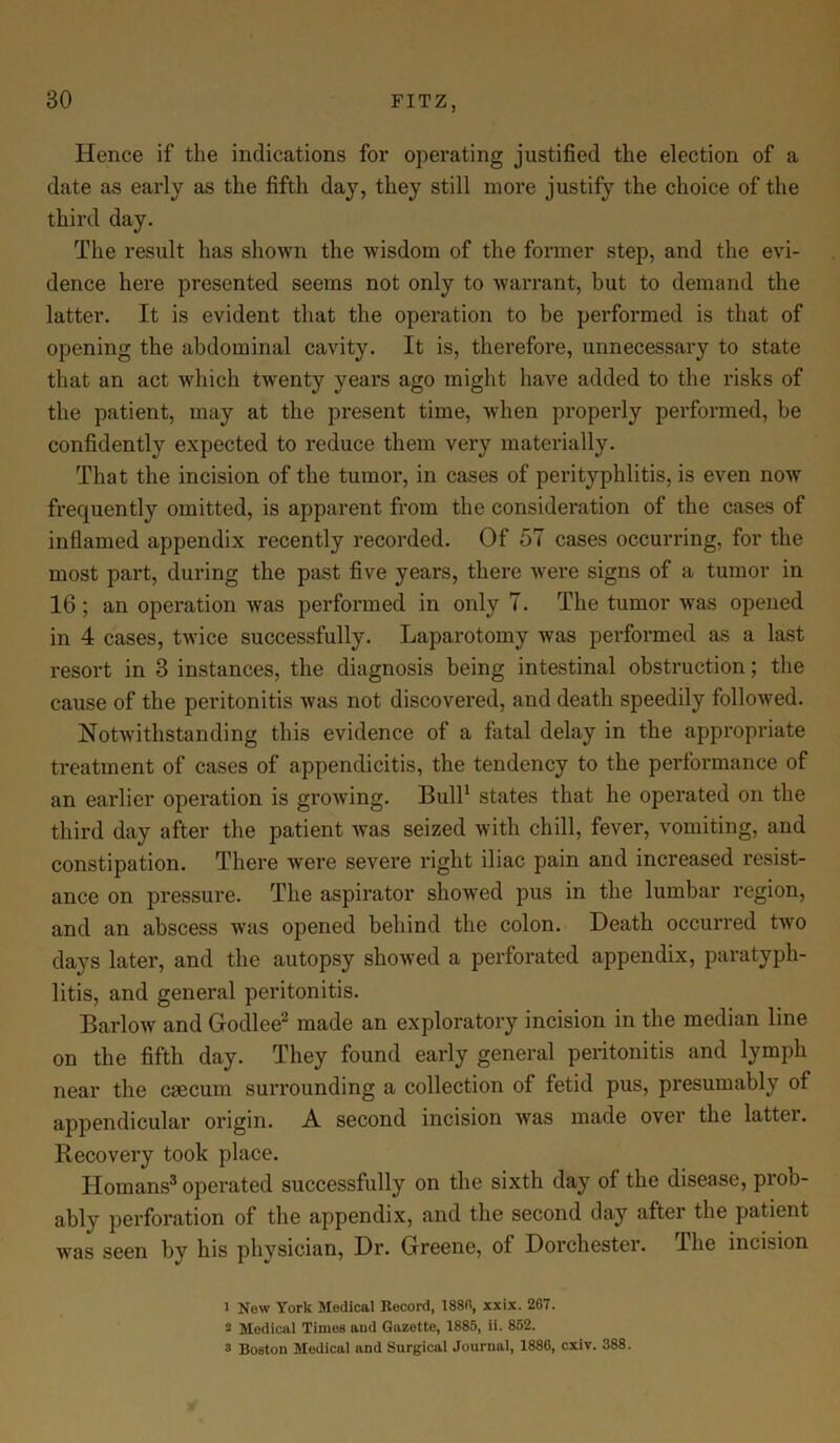 Hence if the indications for operating justified the election of a date as early as the fifth day, they still more justify the choice of the third day. The result has shown the wisdom of the former step, and the evi- dence here presented seems not only to warrant, but to demand the latter. It is evident that the operation to be performed is that of opening the abdominal cavity. It is, therefore, unnecessary to state that an act which twenty years ago might have added to the risks of the patient, may at the present time, when properly performed, be confidently expected to reduce them very materially. That the incision of the tumor, in cases of perityphlitis, is even now frequently omitted, is apparent from the consideration of the cases of inflamed appendix recently recorded. Of 57 cases occurring, for the most part, during the past five years, there were signs of a tumor in 16 ; an operation was performed in only 7. The tumor was opened in 4 cases, twice successfully. Laparotomy was performed as a last resort in 3 instances, the diagnosis being intestinal obstruction; the cause of the peritonitis was not discovered, and death speedily followed. Notwithstanding this evidence of a fatal delay in the appropriate treatment of cases of appendicitis, the tendency to the performance of an earlier operation is growing. Bull1 states that he operated on the third day after the patient was seized with chill, fever, vomiting, and constipation. There were severe right iliac pain and increased resist- ance on pressure. The aspirator showed pus in the lumbar region, and an abscess was opened behind the colon. Death occurred two days later, and the autopsy showed a perforated appendix, paratyph- litis, and general peritonitis. Barlow and Godlee2 made an exploratory incision in the median line on the fifth day. They found early general peritonitis and lymph near the caecum surrounding a collection of fetid pus, presumably of appendicular origin. A second incision ivas made over the lattei. Recovery took place. Homans3 operated successfully on the sixth day of the disease, pioo- ably perforation of the appendix, and the second day after the patient was seen by his physician, Dr. Greene, of Dorchester. The incision 1 New York Medical Record, 1880, xxix. 267. 2 Medical Times and Gazette, 1885, ii. 852. 3 Boston Medical and Surgical Journal, 1886, cxiv. 388.