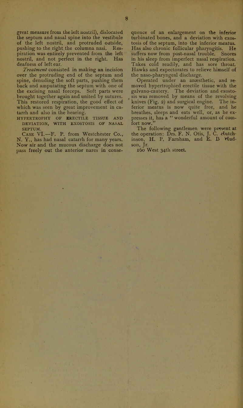 great measure from the left nostril), dislocated the septum and nasal spine into the vestibule of the left nostril, and protruded outside, pushing to the right the columna nasi. Res- piration was entirely prevented from the left nostril, and not perfect in the right. Has deafness of left ear. Treatmetit consisted in making an incision over the protruding end of the septum and spine, denuding the soft parts, pushing them back and amputating the septum with one of the excising nasal forceps. Soft parts were brought together again and united by sutures. This restored respiration, the good effect of which was seen by great improvement in ca- tarrh and also in the hearing. HYPERTROPHY OF ERECTILE TISSUE AND DEVIATION, WITH EXOSTOSIS OF NASAL SEPTUM. Case VI.—F. P. from Westchester Co., N. Y., has had nasal catarrh for many years. Now air and the mucous discharge does not pass freely out the anterior nares in conse- quence of an enlargement on the inferior turbinated bones, and a deviation with exos- tosis of the septum, into the inferior meatus. Has also chronic follicular pharyngitis. He suffers now from post-nasal trouble. Snores in his sleep from imperfect nasal respiration. Takes cold readily, and has sore throat. Hawks and expectorates to relieve himself of the naso-pharyngeal discharge. Operated under an anaesthetic, and re- moved hypertrophied erectile tissue with the galvano-cautery. The deviation and exosto- t sis was removed by means of the revolving knives (Fig. 2) and surgical engine. The in- ferior meatus is now quite free, and he breathes, sleeps and eats well, or, as he ex- presses it, has a “ wonderful amount of com- fort now.” The following gantlemen were present at the operation: Drs. F. N. Otis, J. C. Hutch- inson, H. P. Farnham, and E. D Hud- son, Jr. 160 West 34th street.