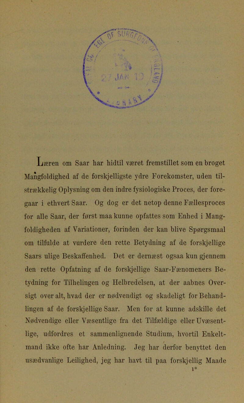 Læren om Saar har hidtil været fremstillet som en broget Mangfoldighed af de forskjelligste ydre Forekomster, uden til- strækkelig Oplysning om den indre fysiologiske Proces, der fore- gaar i ethvert Saar. Og dog er det netop denne Fællesproces for alle Saar, der først maa kunne opfattes som Enhed i Mang- foldigheden af Variationer, forinden der kan blive Spørgsmaal om tilfulde at vurdere den rette Betydning af de forskjellige Saars ulige Beskaffenhed. Det er dernæst ogsaa kun gjennem den rette Opfatning af de forskjellige Saar-Fænomeners Be- tydning for Tilhelingen og Helbredelsen, at der aabnes Over- sigt overalt, hvad der er nødvendigt og skadeligt for Behand- lingen af de forskjellige Saar. Men for at kunne adskille det Nødvendige eller Væsentlige fra det Tilfældige eller Uvæsent- lige, udfordres et sammenlignende Studium, hvortil Enkelt- / mand ikke ofte har Anledning. Jeg har derfor benyttet den usædvanlige Ledighed, jeg har havt til paa forskj ellig Maade i*
