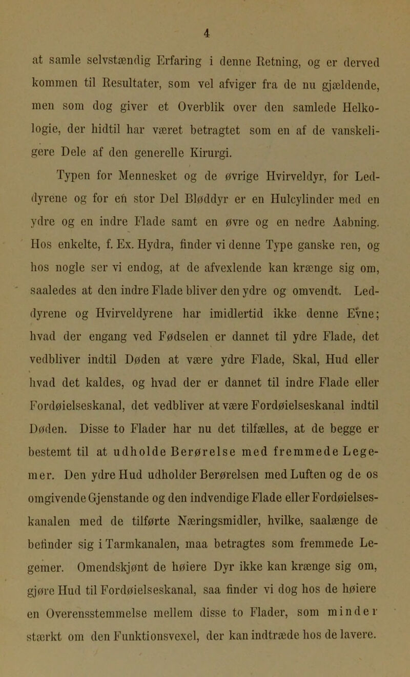 at samle selvstændig Erfaring i denne Retning, og er derved kommen til Resultater, som vel afviger fra de nu gjældende, men som dog giver et Overblik over den samlede Helko- logie, der hidtil har været betragtet som en af de vanskeli- gere Dele af den generelle Kirurgi. Typen for Mennesket og de øvrige Hvirveldyr, for Led- dyrene og for efi stor Del Bløddyr er en Hulcylinder med en ydre og en indre Flade samt en øvre og en nedre Aabning. Hos enkelte, f. Ex. Hydra, finder vi denne Type ganske ren, og hos nogle ser vi endog, at de afvexlende kan krænge sig om, saaledes at den indre Flade bliver den ydre og omvendt. Led- dyrene og Hvirveldyrene har imidlertid ikke denne Evne; hvad der engang ved Fødselen er dannet til ydre Flade, det vedbliver indtil Døden at være ydre Flade, Skal, Hud eller hvad det kaldes, og hvad der er dannet til indre Flade eller Fordøielseskanal, det vedbliver at være Fordøielseskanal indtil Døden. Disse to Flader har nu det tilfælles, at de begge er bestemt til at udholde Berørelse med fremmede Lege- mer. Den ydre Hud udholder Berøreisen med Luften og de os omgivende Gjenstande og den indvendige Flade eller Fordøielses- kanalen med de tilførte Næringsmidler, hvilke, saalænge de betinder sig i Tarmkanalen, maa betragtes som fremmede Le- gemer. Omendskjønt de høiere Dyr ikke kan krænge sig om, gjøre Hud til Fordøielseskanal, saa finder vi dog hos de høiere en Overensstemmelse mellem disse to Flader, som minder stærkt om den Funktionsvexel, der kan indtræde hos de lavere.