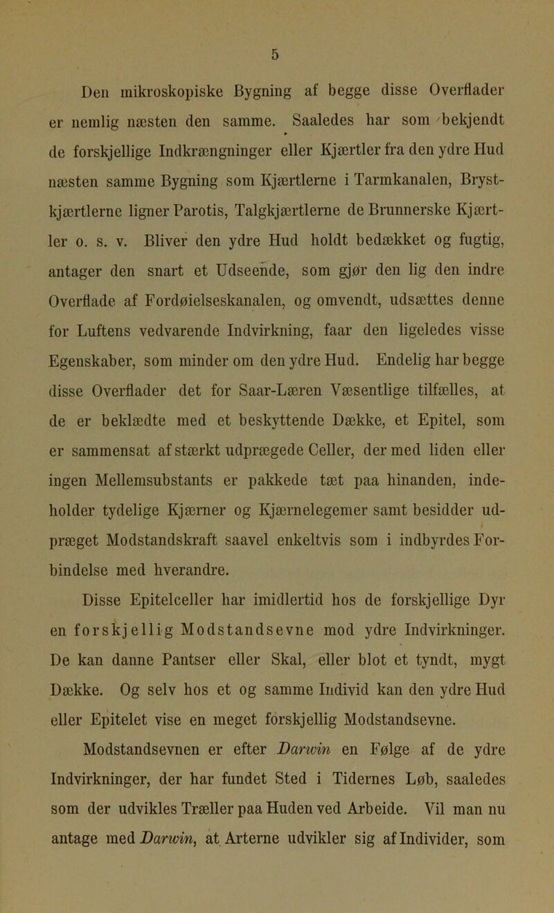 Den mikroskopiske Bygning af begge disse Overflader er nemlig næsten den samme. Saaledes har som bekjendt de forskjellige Indkrængninger eller Kjærtler fra den ydre Hud næsten samme Bygning som Kjærtlerne i Tarmkanalen, Bryst- kjærtlerne ligner Parotis, Talgkjærtlerne de Brunnerske Kj ært- ler o. s. v. Bliver den ydre Hud holdt bedækket og fugtig, antager den snart et Udseende, som gjør den lig den indre Overflade af Fordøielseskanalen, og omvendt, udsættes denne for Luftens vedvarende Indvirkning, faar den ligeledes visse Egenskaber, som minderom den ydre Hud. Endelig har begge disse Overflader det for Saar-Læren Væsentlige tilfælles, at de er beklædte med et beskyttende Dække, et Epitel, som er sammensat af stærkt udprægede Celler, der med liden eller ingen Mellemsubstants er pakkede tæt paa hinanden, inde- holder tydelige Ivjærner og Kjærnelegemer samt besidder ud- præget Modstandskraft saavel enkeltvis som i indbyrdes For- bindelse med hverandre. Disse Epitelceller har imidlertid hos de forskjellige Dyr en forskjellig Modstandsevne mod ydre Indvirkninger. De kan danne Pantser eller Skal, eller blot et tyndt, mygt Dække. Og selv hos et og samme Individ kan den ydre Hud eller Epitelet vise en meget forskjellig Modstandsevne. Modstandsevnen er efter Danvin en Følge af de ydre Indvirkninger, der har fundet Sted i Tidernes Løb, saaledes som der udvikles Træller paa Huden ved Arbeide. Vil man nu antage med Darwin, at Arterne udvikler sig af Individer, som