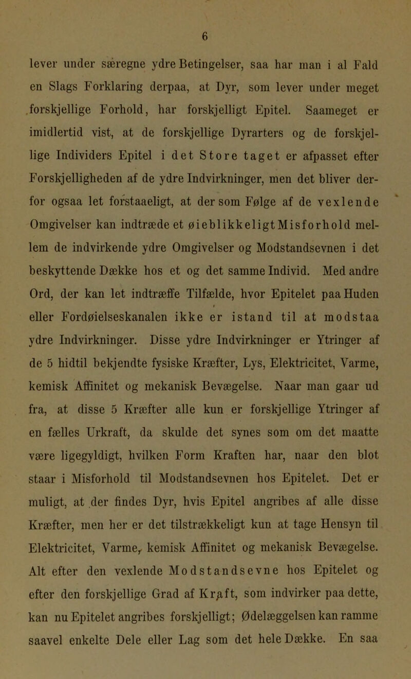 lever under særegne ydre Betingelser, saa har man i al Fald en Slags Forklaring derpaa, at Dyr, som lever under meget forskjellige Forhold, har forskjelligt Epitel. Saameget er imidlertid vist, at de forskjellige Dyrarters og de forskjel- lige Individers Epitel i det Store taget er afpasset efter Forskelligheden af de ydre Indvirkninger, men det bliver der- for ogsaa let forstaaeligt, at dersom Følge af de vexlende Omgivelser kan indtræde et øieblikkeligt Misforhold mel- lem de indvirkende ydre Omgivelser og Modstandsevnen i det beskyttende Dække hos et og det samme Individ. Med andre Ord, der kan let indtræffe Tilfælde, hvor Epitelet paa Huden i eller Fordøielseskanalen ikke er istand til at modstaa ydre Indvirkninger. Disse ydre Indvirkninger er Ytringer af de 5 hidtil bekjendte fysiske Kræfter, Lys, Elektricitet, Varme, kemisk Affinitet og mekanisk Bevægelse. Naar man gaar ud fra, at disse 5 Kræfter alle kun er forskjellige Ytringer af en fælles Urkraft, da skulde det synes som om det maatte være ligegyldigt, hvilken Form Kraften har, naar den blot staar i Misforhold til Modstandsevnen hos Epitelet. Det er muligt, at der findes Dyr, hvis Epitel angribes af alle disse Kræfter, men her er det tilstrækkeligt kun at tage Hensyn til Elektricitet, Varme, kemisk Affinitet og mekanisk Bevægelse. Alt efter den vexlende Modstandsevne hos Epitelet og efter den forskjellige Grad af Kr/ift, som indvirker paa dette, kan nu Epitelet angribes forskjelligt; Ødelæggelsen kan ramme saavel enkelte Dele eller Lag som det hele Dække. En saa