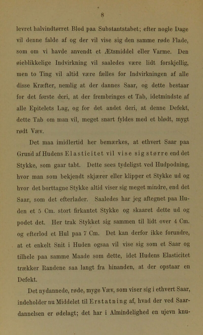 levret halvindtørret Blod paa Substantstabet; efter nogle Dage vil denne falde af og der vil vise sig den samme røde Flade, som om vi havde anvendt et Ætsmiddel eller Varme. Den øieblikkelige Indvirkning vil saaledes være lidt forskjcllig, men to Ting vil altid være fælles for Indvirkningen af alle disse Kræfter, nemlig at der dannes Saar, og dette bestaar for det første deri, at der frembringes et Tab, idetmindste af alle Epitelets Lag, og for det andet deri, at denne Defekt, dette Tab om man vil, meget snart fyldes med et blødt, mygt rødt Væv. Det maa imidlertid lier bemærkes, at ethvert Saar paa Grund af Hudens Elasticitet vil vise sig større end det Stykke, som gaar tabt. Dette sees tydeligst ved Hudpodning, hvor man som bekjendt skjærer eller klipper et Stykke ud og hvor det borttagne Stykke altid viser sig meget mindre, end det Saar, som det efterlader. Saaledes har jeg aftegnet paa Hu- den et 5 Cm. stort firkantet Stykke og skaaret dette ud og podet det. Her trak Stykket sig sammen til lidt over 4 Cm. og efterlod et Hul paa 7 Cm. Det kan derfor ikke forundre, at et enkelt Snit i Huden ogsaa vil vise sig som et Saar og tilhele paa samme Maade som dette, idet Hudens Elasticitet trækker Bandene saa langt fra hinanden, at der opstaar en Defekt. Det nydannede, røde, myge Væv, som viser sig i ethvert Saar, indeholder nu Middelet til Erstatning af, hvad der ved Saar- dannelsen er ødelagt; det har i Almindelighed en ujevn knu-