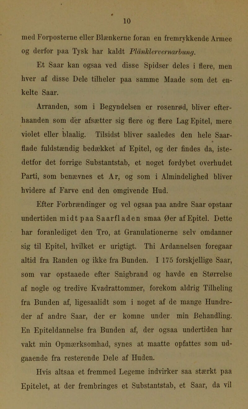 mecl Forposterne eller Blænkerne foran en fremrykkende Armee og derfor paa Tysk har kaldt Plånklervcrnarbung. Et Saar kan ogsaa ved disse Spidser deles i flere, men hver af disse Dele tilheler paa samme Maade som det en- kelte Saar. Arranden, som i Begyndelsen er rosenrød, bliver efter- haanden som der afsætter sig flere og flere Lag Epitel, mere violet eller blaalig. Tilsidst bliver saaledes den hele Saar- hade fuldstændig bedækket af Epitel, og der findes da, iste- detfor det forrige Substantstab, et noget fordybet overliudet Parti, som benævnes et Ar, og som i Almindelighed bliver hvidere af Farve end den omgivende Hud. Efter Forbrændinger og vel ogsaa paa andre Saar opstaar undertiden midt paa Saarfladen smaa Øer af Epitel. Dette har foranlediget den Tro, at Granulationerne selv omdanner sig til Epitel, hvilket er urigtigt. Thi Ardannelsen foregaar altid fra Randen og ikke fra Bunden. I 175 forskjellige Saar, som var opstaaede efter Snigbrand og havde en Størrelse af nogle og tredive Kvadrattommer, forekom aldrig Tilheling fra Bunden af, ligesaalidt som i noget af de mange Hundre- der af andre Saar, der er komne under min Behandling. En Epiteldannelse fra Bunden af, der ogsaa undertiden har vakt min Opmærksomhad, synes at maatte opfattes som ud- gaaende fra resterende Dele af Huden. Hvis altsaa et fremmed Legeme indvirker saa stærkt paa Epitelet, at der frembringes et Substantstab, et Saar, da vil