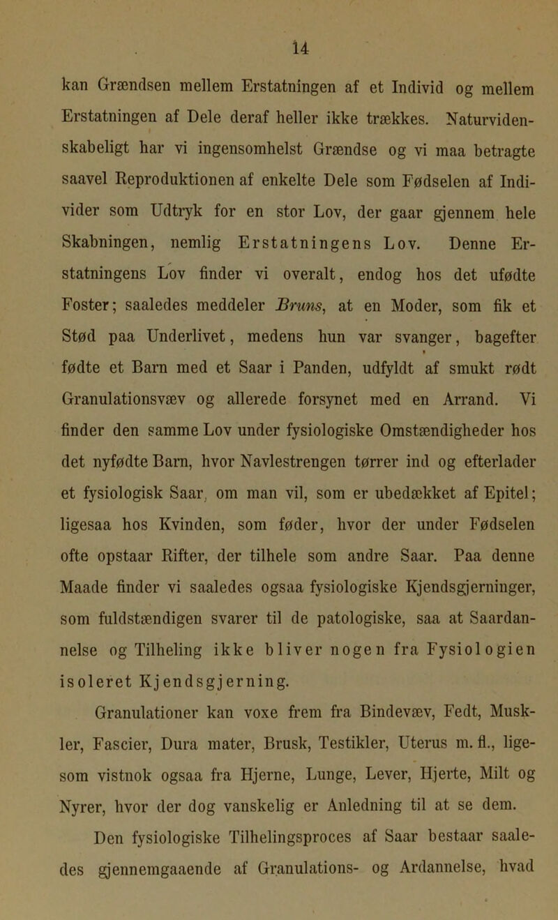 kan Grændsen mellem Erstatningen af et Individ og mellem Erstatningen af Dele deraf heller ikke trækkes. Naturviden- t skabeligt har vi ingensomhelst Grændse og vi maa betragte saavel Reproduktionen af enkelte Dele som Fødselen af Indi- vider som Udtryk for en stor Lov, der gaar gjennem hele Skabningen, nemlig Erstatningens Lov. Denne Er- statningens Lov finder vi overalt, endog hos det ufødte Foster; saaledes meddeler Bruns, at en Moder, som fik et Stød paa Underlivet, medens hun var svanger, bagefter fødte et Barn med et Saar i Panden, udfyldt af smukt rødt Granulationsvæv og allerede forsynet med en Arrand. Vi finder den samme Lov under fysiologiske Omstændigheder hos det nyfødte Barn, hvor Navlestrengen tørrer ind og efterlader et fysiologisk Saar, om man vil, som er ubedækket af Epitel; ligesaa hos Kvinden, som føder, hvor der under Fødselen ofte opstaar Rifter, der tilhele som andre Saar. Paa denne Maade finder vi saaledes ogsaa fysiologiske Kjendsgjerninger, som fuldstændigen svarer til de patologiske, saa at Saardan- nelse og Tilheling ikke bliver nogen fra Fysiologien isoleret Kjendsgjerning. Granulationer kan voxe frem fra Bindevæv, Fedt, Musk- ler, Fascier, Dura mater, Brusk, Testikler, Uterus m. fl., lige- som vistnok ogsaa fra Hjerne, Lunge, Lever, Hjerte, Milt og Nyrer, hvor der dog vanskelig er Anledning til at se dem. Den fysiologiske Tilhelingsproces af Saar bestaar saale- des gjennemgaaende af Granulations- og Ardannelse, hvad
