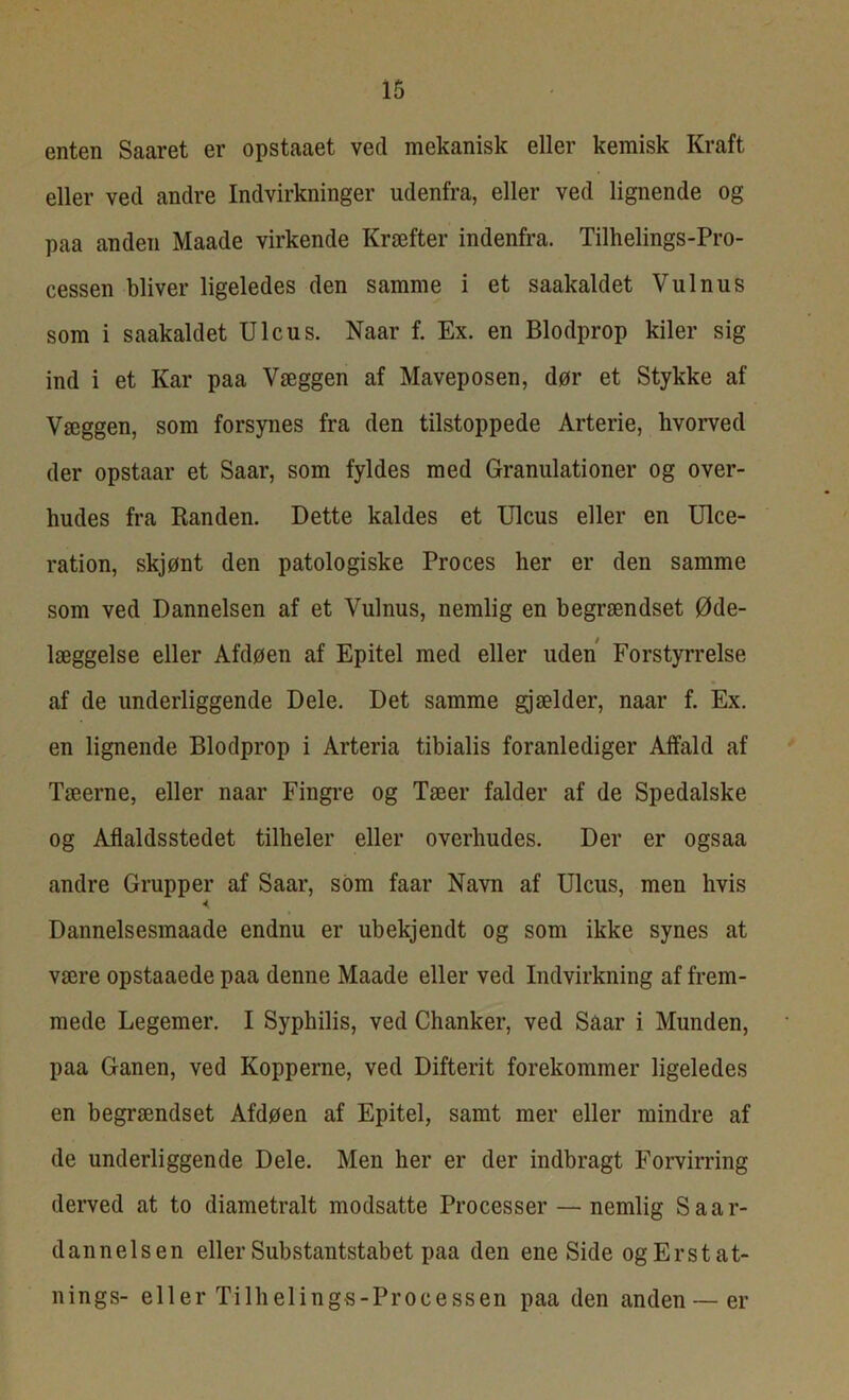 enten Saaret er opstaaet ved mekanisk eller kemisk Kraft eller ved andre Indvirkninger udenfra, eller ved lignende og paa anden Maade virkende Kræfter indenfra. Tilhelings-Pro- cessen bliver ligeledes den samme i et saakaldet Vulnus som i saakaldet Ulcus. Naar f. Ex. en Blodprop kiler sig ind i et Kar paa Væggen af Maveposen, dør et Stykke af Væggen, som forsynes fra den tilstoppede Arterie, hvorved der opstaar et Saar, som fyldes med Granulationer og over- hudes fra Randen. Dette kaldes et Ulcus eller en Ulce- ration, skjønt den patologiske Proces her er den samme som ved Dannelsen af et Vulnus, nemlig en begrændset Øde- læggelse eller Afdøen af Epitel med eller uden Forstyrrelse af de underliggende Dele. Det samme gjælder, naar f. Ex. en lignende Blodprop i Arteria tibialis foranlediger Affald af Tæerne, eller naar Fingre og Tæer falder af de Spedalske og Aflaldsstedet tilheler eller overhudes. Der er ogsaa andre Grupper af Saar, som faar Navn af Ulcus, men hvis < Dannelsesmaade endnu er ubekjendt og som ikke synes at være opstaaede paa denne Maade eller ved Indvirkning af frem- mede Legemer. I Syphilis, ved Chanker, ved Saar i Munden, paa Ganen, ved Kopperne, ved Difterit forekommer ligeledes en begrændset Afdøen af Epitel, samt mer eller mindre af de underliggende Dele. Men her er der indbragt Forvirring derved at to diametralt modsatte Processer — nemlig S a a is- dannelsen eller Substantstabet paa den eneSide og Erstat- nings- eller Tilheling-s-Processen paa den anden — er