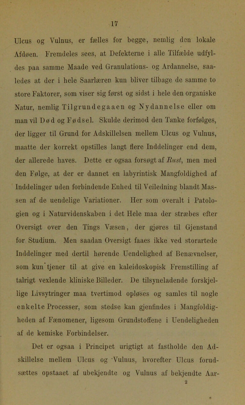 Ulcus og Vulnus, er fælles for begge, nemlig den lokale Afdøen. Fremdeles sees, at Defekterne i alle Tilfælde udfyl- des paa samme Maade ved Granulations- og Ardannelse, saa- ledes at der i hele Saarlæren kun bliver tilbage de samme to store Faktorer, som viser sig først og sidst i liele den organiske Natur, nemlig Til grund ega ae n og Nydannelse eller om man vil Død og Fødsel. Skulde derimod den Tanke forfølges, der ligger til Grund for Adskillelsen mellem Ulcus og Vulnus, maatte der korrekt opstilles langt flere Inddelinger end dem, der allerede haves. Dette er ogsaa forsøgt af Rust, men med den Følge, at der er dannet en labyrintisk Mangfoldighed af Inddelinger uden forbindende Enhed til Veiledning blandt Mas- sen af de uendelige Variationer. Her som overalt i Patolo- gien og i Naturvidenskaben i det Hele maa der stræbes efter Oversigt over den Tings Væsen, der gjøres til Gjenstand for Studium. Men saadan Oversigt faaes ikke ved storartede Inddelinger med dertil hørende Uendelighed af Benævnelser, som kun tjener til at give en kaleidoskopisk Fremstilling af talrigt vexlende kliniske Billeder. De tilsyneladende forskjel- lige Livsytringer maa tvertimod opløses og samles til nogle enkelte Processer, som stedse kan gjenfindes i Mangfoldig- heden af Fænomener, ligesom Grundstoffene i Uendeligheden af de kemiske Forbindelser. Det er ogsaa i Principet urigtigt at fastholde den Ad- skillelse mellem Ulcus og ‘Vulnus, hvorefter Ulcus forud- sættes opstaaet af ubekjendte og Vulnus af bekjendte Åar- 2