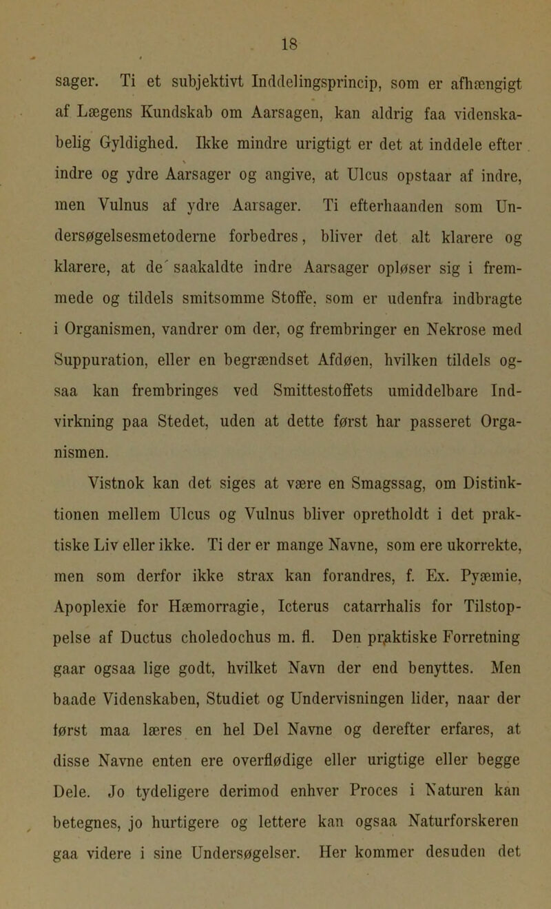 sager. Ti et subjektivt Inddelingsprincip, som er afhængigt af Lægens Kundskab om Aarsagen, kan aldrig faa videnska- belig Gyldighed. Ikke mindre urigtigt er det at inddele efter % indre og ydre Aarsager og angive, at Ulcus opstaar af indre, men Vulnus af ydre Aarsager. Ti efterhaanden som Un- dersøgelsesmetoderne forbedres, bliver det alt klarere og klarere, at de' saakaldte indre Aarsager opløser sig i frem- mede og tildels smitsomme Stoffe, som er udenfra indbragte i Organismen, vandrer om der, og frembringer en Nekrose med Suppuration, eller en begrændset Afdøen, hvilken tildels og- saa kan frembringes ved Smittestoffets umiddelbare Ind- virkning paa Stedet, uden at dette først har passeret Orga- nismen. Vistnok kan det siges at være en Smagssag, om Distink- tionen mellem Ulcus og Vulnus bliver opretholdt i det prak- tiske Liv eller ikke. Ti der er mange Navne, som ere ukorrekte, men som derfor ikke strax kan forandres, f. Ex. Pyæmie, Apoplexie for Hæmorragie, Icterus catarrhalis for Tilstop- pelse af Ductus choledochus m. fl. Den praktiske Forretning gaar ogsaa lige godt, hvilket Navn der end benyttes. Men baade Videnskaben, Studiet og Undervisningen lider, naar der først maa læres en hel Del Navne og derefter erfares, at disse Navne enten ere overflødige eller urigtige eller begge Dele. Jo tydeligere derimod enhver Proces i Naturen kan betegnes, jo hurtigere og lettere kan ogsaa Naturforskeren gaa videre i sine Undersøgelser. Her kommer desuden det
