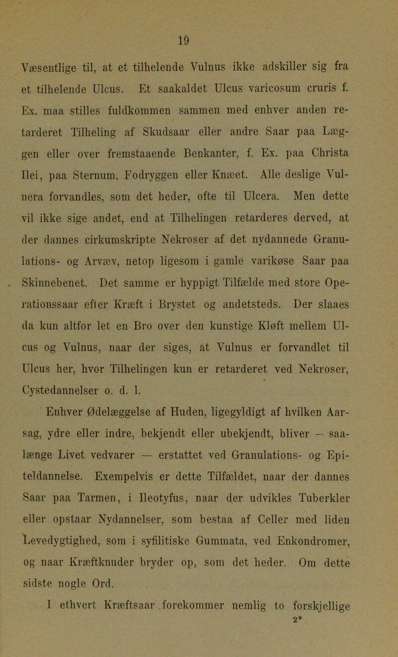 Væsentlige til, at et tilhelende Vulnus ikke adskiller sig fra et tilhelende Ulcus. Et saakaldet Ulcus varicosum cruris f. Ex. maa stilles fuldkommen sammen med enhver anden re- tarderet Tilheling af Skudsaar eller andre Saar paa Læg- gen eller over fremstaaende Benkanter, f. Ex. paa Christa Ilei, paa Sternum, Fodryggen eller Knæet. Alle deslige Vul- nera forvandles, som det heder, ofte til Ulcera. Men dette vil ikke sige andet, end at Tildelingen retarderes derved, at der dannes cirkumskripte Nekroser af det nydannede Granu- lations- og Arvæv, netop ligesom i gamle varikøse Saar paa Skinnebenet. Det samme er hyppigt Tilfælde med store Ope- rationssaar efter Kræft i Brystet og andetsteds. Der slaaes da kun altfor let en Bro over den kunstige Kløft mellem Ul- cus og Vulnus, naar der siges, at Vulnus er forvandlet til Ulcus her, hvor Tilhelingen kun er retarderet ved Nekroser, Cystedannelser o. d. 1. Enhver Ødelæggelse af Huden, ligegyldigt af hvilken Aar- sag, ydre eller indre, bekjendt eller ubekjendt, bliver — saa- længe Livet vedvarer — erstattet ved Granulations- og Epi- teldannelse. Exempelvis er dette Tilfældet, naar der dannes Saar paa Tarmen, i Ileotyfus, naar der udvikles Tuberkler eller opstaar Nydannelser, som bestaa af Celler med liden Levedygtighed, som i syfilitiske Gummata, ved Enkondromer, og naar Kræftknuder bryder op, som det heder. Om dette sidste nogle Ord. I ethvert Kræftsaar forekommer nemlig to forskjellige 2*