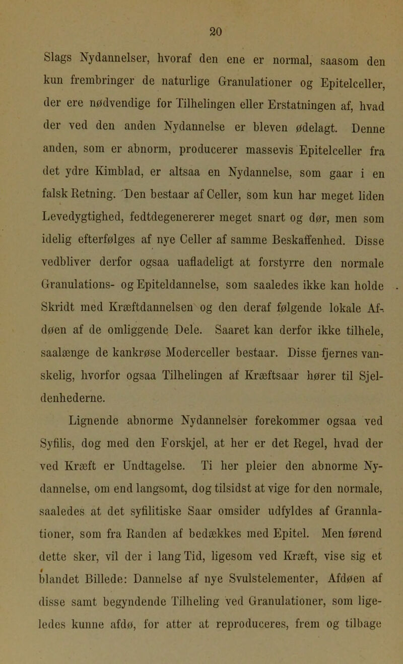 Slags Nydannelser, hvoraf den ene er normal, saasom den kun frembringer de naturlige Granulationer og Epitelceller, der ere nødvendige for Tilhelingen eller Erstatningen af, hvad der ved den anden Nydannelse er bleven ødelagt. Denne anden, som er abnorm, producerer massevis Epitelceller fra det ydre Kimblad, er altsaa en Nydannelse, som gaar i en falsk Retning. 'Den bestaar af Celler, som kun har meget liden Levedygtighed, fedtdegenererer meget snart og dør, men som idelig efterfølges af nye Celler af samme Beskaffenhed. Disse vedbliver derfor ogsaa uafladeligt at forstyrre den normale Granulations- og Epiteldannelse, som saaledes ikke kan holde Skridt med Kræftdannelsen og den deraf følgende lokale Af-, døen af de omliggende Dele. Saaret kan derfor ikke tilhele, saalænge de kankrøse Moderceller bestaar. Disse fjernes van- skelig, hvorfor ogsaa Tilhelingen af Kræftsaar hører til Sjel- denhederne. Lignende abnorme Nydannelser forekommer ogsaa ved Syfilis, dog med den Forskjel, at her er det Regel, hvad der ved Kræft er Undtagelse. Ti her pleier den abnorme Ny- dannelse, om end langsomt, dog tilsidst at vige for den normale, saaledes at det syfilitiske Saar omsider udfyldes af Granula- tioner, som fra Randen af bedækkes med Epitel. Men førend dette sker, vil der i lang Tid, ligesom ved Kræft, vise sig et f blandet Billede: Dannelse af nye Svulstelementer, Afdøen af disse samt begyndende Tilheling ved Granulationer, som lige- ledes kunne afdø, for atter at reproduceres, frem og tilbage