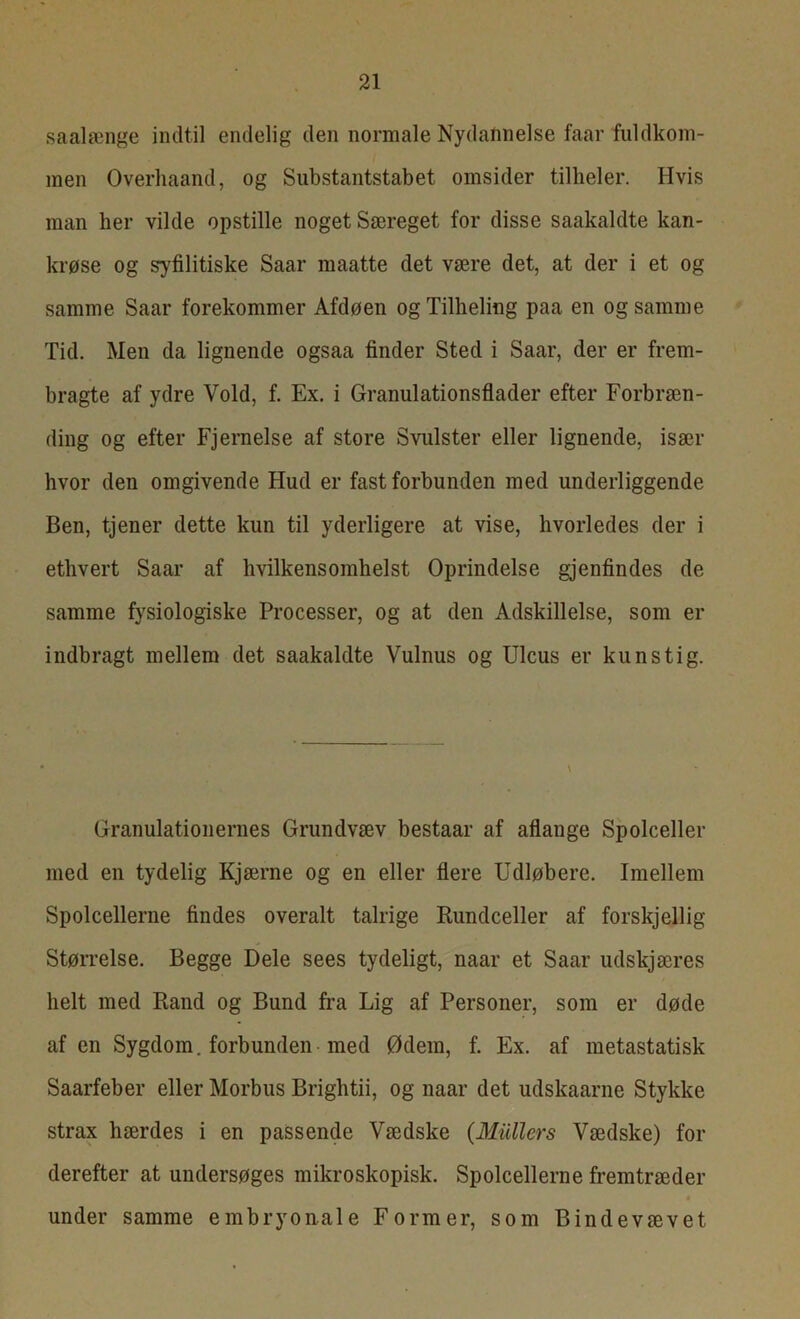 saalænge indtil endelig den normale Nydannelse faar fuldkom- men Overhaand, og Substantstabet omsider tilbeler. Hvis man her vilde opstille noget Særeget for disse saakaldte kan- krøse og syfilitiske Saar maatte det være det, at der i et og samme Saar forekommer Afdøen ogTilheling paa en og samme Tid. Men da lignende ogsaa finder Sted i Saar, der er frem- bragte af ydre Vold, f. Ex. i Granulationsflader efter Forbræn- ding og efter Fjernelse af store Svulster eller lignende, især hvor den omgivende Hud er fast forbunden med underliggende Ben, tjener dette kun til yderligere at vise, hvorledes der i ethvert Saar af hvilkens omhelst Oprindelse gjenfindes de samme fysiologiske Processer, og at den Adskillelse, som er indbragt mellem det saakaldte Vulnus og Ulcus er kunstig. Granulationernes Grundvæv bestaar af aflange Spolceller med en tydelig Kjærne og en eller flere Udløbere. Imellem Spolcellerne findes overalt talrige Rundceller af forskjellig Størrelse. Begge Dele sees tydeligt, naar et Saar udskjæres helt med Rand og Bund fra Lig af Personer, som er døde af en Sygdom. forbunden med Ødem, f. Ex. af metastatisk Saarfeber eller Morbus Brightii, og naar det udskaarne Stykke strax hærdes i en passende Vædske {Mullers Vædske) for derefter at undersøges mikroskopisk. Spolcellerne fremtræder under samme embryonale Former, som Bindevævet