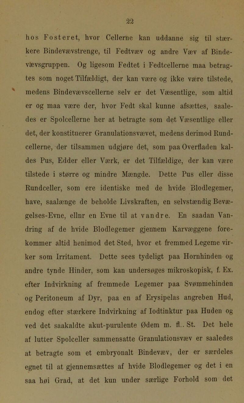 hos Fosteret, hvor Cellerne kan uddanne sig til stær- kere Bindevævstrenge, til Fedtvæv og andre Væv af Binde- v&vsgruppen. Og ligesom Fedtet i Fedtcellerne maa betrag- tes som noget Tilfældigt, der kan være og ikke være tilstede, medens Bindevævscellerne selv er det Væsentlige, som altid er og maa være der, hvor Fedt skal kunne afsættes, saale- des er Spolceflerne her at betragte som det Væsentlige eller det, der konstituerer Granulationsvævet, medens derimod Rund- cellerne, der tilsammen udgjøre det, som paa Overfladen kal- des Pus, Edder eller Værk, er det Tilfældige, der kan være tilstede i større og mindre Mængde. Dette Pus eller disse Rundceller, som ere identiske med de hvide Blodlegemer, have, saalænge de beholde Livskraften, en selvstændig Bevæ- gelses-Evne, ellnr en Evne til at vandre. En saadan Van- dring af de hvide Blodlegemer gjennem Karvæggene fore- kommer altid henimod det Sted, hvor et fremmed Legeme vir- ker som Irritament. Dette sees tydeligt paa Hornhinden og andre tynde Hinder, som kan undersøges mikroskopisk, f. Ex. efter Indvirkning af fremmede Legemer paa Svømmehinden og Peritoneum af Dyr, paa en af Erysipelas angreben Hud, endog efter stærkere Indvirkning af lodtinktur paa Huden og ved det saakaldte akut-purulente Ødem m. fl.. St. Det hele af lutter Spolceller sammensatte Granulationsvæv er saaledes at betragte som et embryonalt Bindevæv, der er særdeles egnet til at gjennemsættes af hvide Blodlegemer og det i en saa høi Grad, at det kun under særlige Forhold som det