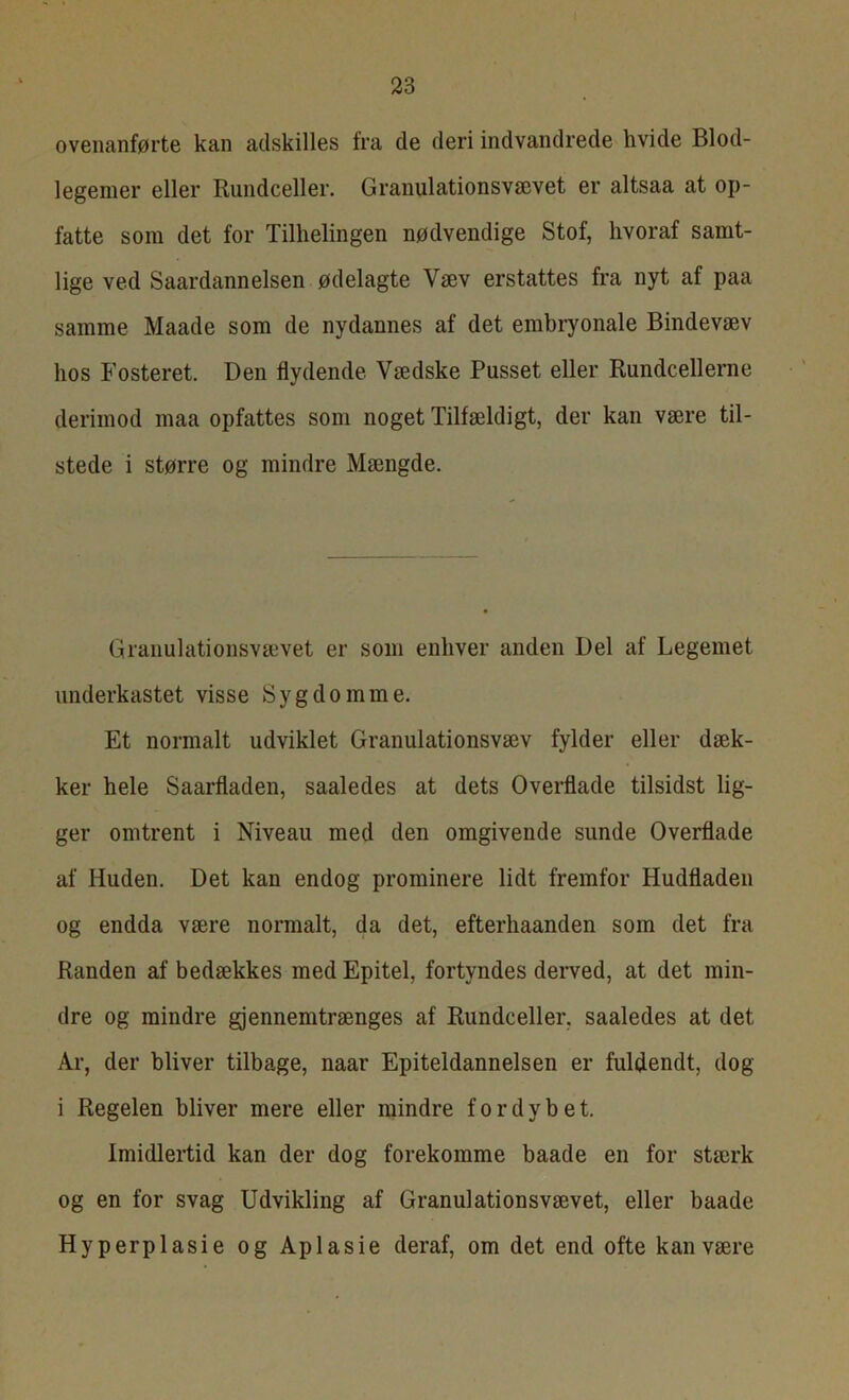 ovenanførte kan adskilles fra de deri indvandrede hvide Blod- legemer eller Rundceller. Granulationsvævet er altsaa at op- fatte som det for Tilhelingen nødvendige Stof, hvoraf samt- lige ved Saardannelsen ødelagte Væv erstattes fra nyt af paa samme Maade som de nydannes af det embryonale Bindevæv hos Fosteret. Den flydende. Vædske Pusset eller Rundcellerne derimod maa opfattes som noget Tilfældigt, der kan være til- stede i større og mindre Mængde. Granulationsvævet er som enhver anden Del af Legemet underkastet visse Sygdomme. Et normalt udviklet Granulationsvæv fylder eller dæk- ker hele Saarfladen, saaledes at dets Overflade tilsidst lig- ger omtrent i Niveau med den omgivende sunde Overflade af Huden. Det kan endog prominere lidt fremfor Hudfladen og endda være normalt, da det, efterhaanden som det fra Randen af bedækkes med Epitel, fortyndes derved, at det min- dre og mindre gjennemtrænges af Rundceller, saaledes at det Ar, der bliver tilbage, naar Epiteldannelsen er fuldendt, dog i Regelen bliver mere eller mindre fordybet. Imidlertid kan der dog forekomme baade en for stærk og en for svag Udvikling af Granulationsvævet, eller baade Hyperplasie og Aplasie deraf, om det end ofte kan være