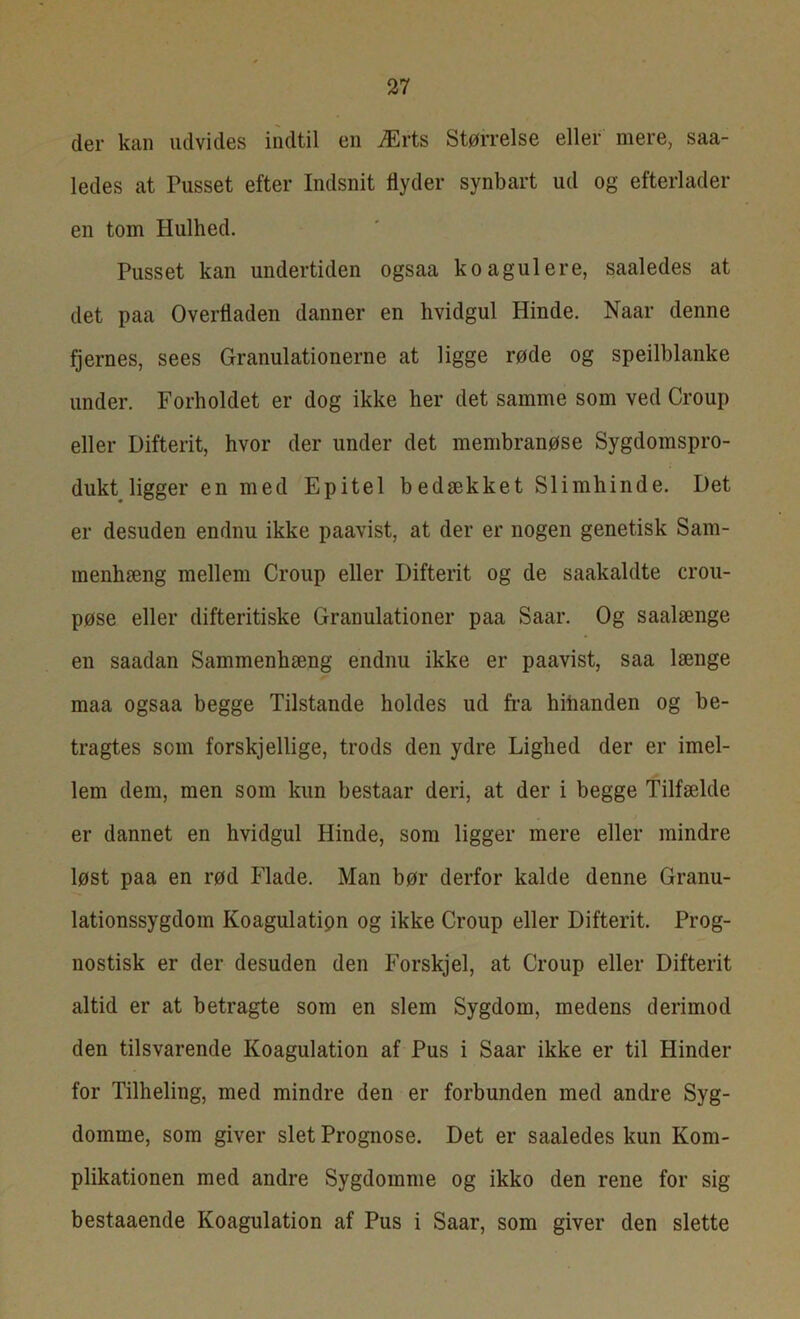 cler kan udvides indtil en Ærts Størrelse eller mere, saa- ledes at Pusset efter Indsnit tlyder synbart ud og efterlader en tom Hulhed. Pusset kan undertiden ogsaa koagulere, saaledes at det paa Overfladen danner en hvidgul Hinde. Naar denne fjernes, sees Granulationerne at ligge røde og speilblanke under. Forholdet er dog ikke her det samme som ved Croup eller Difterit, hvor der under det membranøse Sygdomspro- dukt ligger en med Epitel bedækket Slimhinde. Det er desuden endnu ikke paavist, at der er nogen genetisk Sam- menhæng mellem Croup eller Difterit og de saakaldte crou- pøse eller difteritiske Granulationer paa Saar. Og saalænge en saadan Sammenhæng endnu ikke er paavist, saa længe maa ogsaa begge Tilstande holdes ud fra hinanden og be- tragtes som forskjellige, trods den ydre Lighed der er imel- lem dem, men som kun bestaar deri, at der i begge Tilfælde er dannet en hvidgul Hinde, som ligger mere eller mindre løst paa en rød Flade. Man bør derfor kalde denne Granu- lationssygdom Koagulatipn og ikke Croup eller Difterit. Prog- nostisk er der desuden den Forskj el, at Croup eller Difterit altid er at betragte som en slem Sygdom, medens derimod den tilsvarende Koagulation af Pus i Saar ikke er til Hinder for Tilheling, med mindre den er forbunden med andre Syg- domme, som giver slet Prognose. Det er saaledes kun Kom- plikationen med andre Sygdomme og ikko den rene for sig bestaaende Koagulation af Pus i Saar, som giver den slette