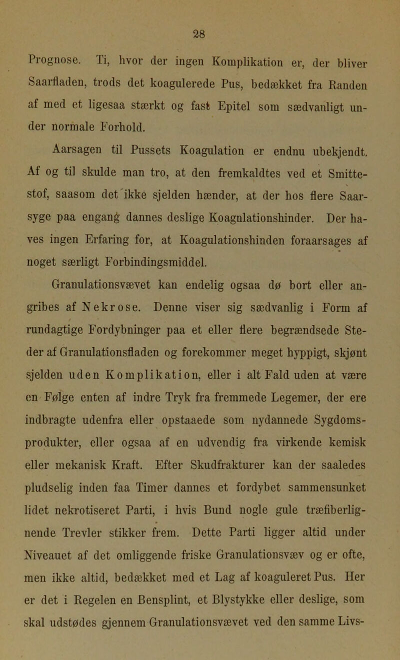 Prognose. Ti, hvor der ingen Komplikation er, der bliver Saarfladen, trods det koagulerede Pus, bedækket fra Randen af med et ligesaa stærkt og fast Epitel som sædvanligt un- der normale Forhold. Aarsagen til Pussets Koagulation er endnu ubekjendt. At og til skulde man tro, at den fremkaldtes ved et Smitte- stof, saasom det ikke sjelden hænder, at der hos flere Saar- syge paa engang dannes deslige Koagnlationshinder. Der ha- ves ingen Erfaring for, at Koagulationshinden foraarsages af noget særligt Forbindingsmiddel. Granulationsvævet kan endelig ogsaa dø bort eller an- gribes af Nekrose. Denne viser sig sædvanlig i Form af / * rundagtige Fordybninger paa et eller flere begrændsede Ste- der af Granulationsfladen og forekommer meget hyppigt, skjønt sjelden uden Komplikation, eller i alt Fald uden at være en Følge enten af indre Tryk fra fremmede Legemer, der ere indbragte udenfra eller opstaaede som nydannede Sygdoms- produkter, eller ogsaa af en udvendig fra virkende kemisk eller mekanisk Kraft. Efter Skudfrakturer kan der saaledes pludselig inden faa Timer dannes et fordybet sammensunket lidet nekrotiseret Parti, i hvis Bund nogle gule træfiberlig- nende Trevler stikker frem. Dette Parti ligger altid under Niveauet af det omliggende friske Granulationsvæv og er ofte, men ikke altid, bedækket med et Lag af koaguleret Pus. Her er det i Regelen en Bensplint, et Blystykke eller deslige, som skal udstødes gjennem Granulationsvævet ved den samme Livs-