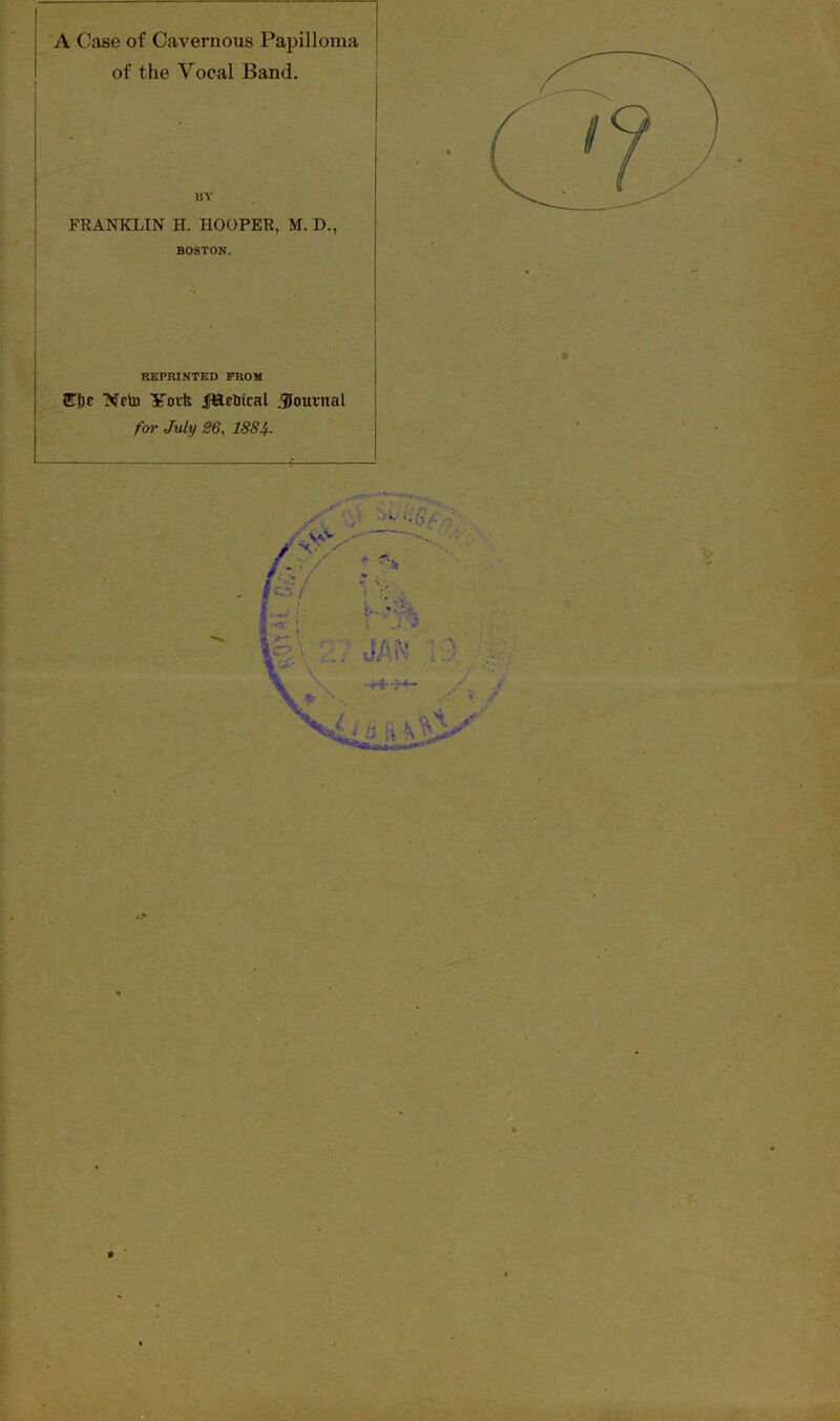 A Case of Cavernous Papilloma of the Vocal Band. BY FEANKLIN H. HOOPER, M. D., BOSTON. REPRINTED FROM 2E!)e Ncto York jft&etrical journal for July 26, 188U* %