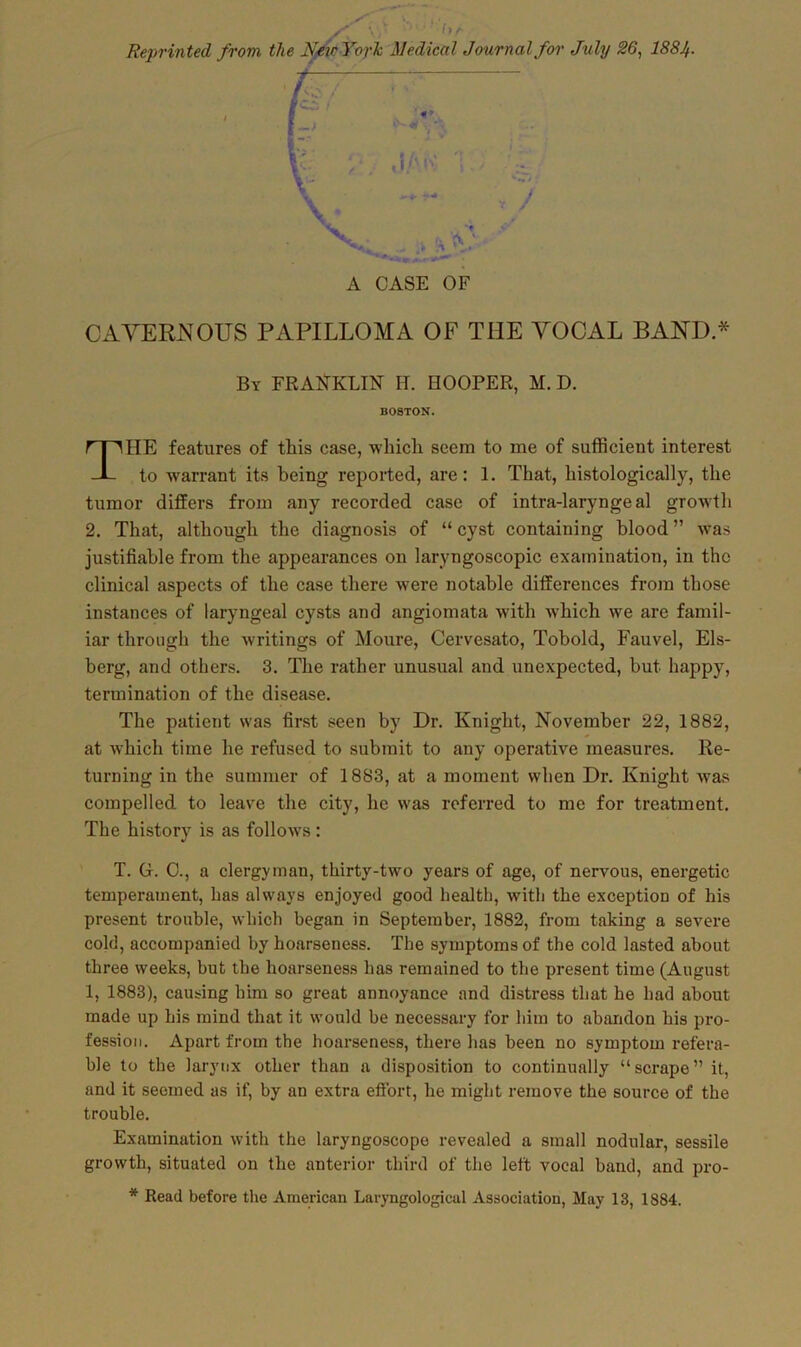 Reprinted from the N-eir York Medical Journal for July 86, 188Jf. A CASE OF CAVERNOUS PAPILLOMA OF THE VOCAL BAND.* By FRANKLIN IT. HOOPER, M. D. HE features of this case, which seem to me of sufficient interest to warrant its being reported, are: 1. That, histologically, the tumor differs from any recorded case of intra-laryngeal growth 2. That, although the diagnosis of “cyst containing blood” was justifiable from the appearances on laryngoscopic examination, in the clinical aspects of the case there were notable differences from those instances of laryngeal cysts and angiomata with which we are famil- iar through the writings of Moure, Cervesato, Tobold, Fauvel, Els- berg, and others. 3. The rather unusual and unexpected, but happy, termination of the disease. The patient was first seen by Dr. Knight, November 22, 1882, at which time he refused to submit to any operative measures. Re- turning in the summer of 1883, at a moment when Dr. Knight was compelled to leave the city, lie was referred to me for treatment. The history is as follows: T. Gr. C., a clergyman, thirty-two years of age, of nervous, energetic temperament, has always enjoyed good health, with the exception of his present trouble, which began in September, 1882, from taking a severe cold, accompanied by hoarseness. The symptoms of the cold lasted about three weeks, but the hoarseness has remained to the present time (August made up his mind that it would be necessary for him to abandon his pro- fession. Apart from the hoarseness, there has been no symptom refera- ble to the larynx other than a disposition to continually “scrape” it, and it seemed as if, by an extra effort, he might remove the source of the trouble. Examination with the laryngoscope revealed a small nodular, sessile growth, situated on the anterior third of the left vocal band, and pro- * Read before the American Laryngological Association, May 13, 1884. BOSTON-