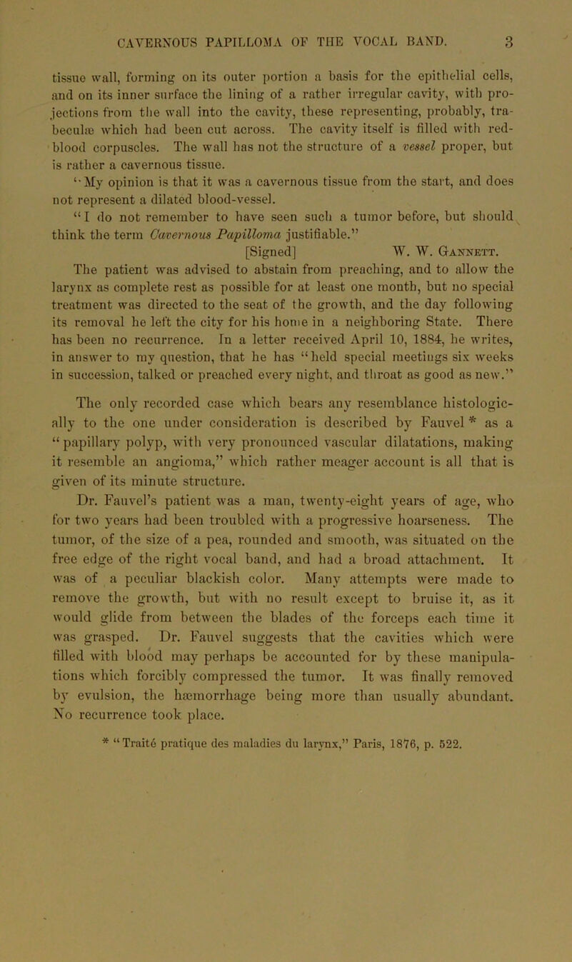 tissue wall, forming on its outer portion a basis for tlie epithelial cells, and on its inner surface the lining of a rather irregular cavity, with pro- jections from the wall into the cavity, these representing, probably, tra- becuhe which had been cut across. The cavity itself is filled with red- blood corpuscles. The wall has not the structure of a vessel proper, but is rather a cavernous tissue. ‘•My opinion is that it was a cavernous tissue from the start, and does not represent a dilated blood-vessel. “I do not remember to have seen such a tumor before, but should think the term Cavernous Papilloma justifiable.” [Signed] W. W. Gannett. The patient was advised to abstain from preaching, and to allow the larynx as complete rest as possible for at least one month, but no special treatment was directed to the seat of the growth, and the day following its removal he left the city for his home in a neighboring State. There has been no recurrence. In a letter received April 10, 1884, he writes, in answer to my question, that he has “held special meetings six weeks in succession, talked or preached every night, and throat as good as new.” The only recorded case which bears any resemblance histologic- ally to the one under consideration is described by Fauvel * as a “ papillary polyp, with very pronounced vascular dilatations, making it resemble an angioma,” which rather meager account is all that is given of its minute structure. Dr. Fauvel’s patient was a man, twenty-eight years of age, who for two years had been troubled with a progressive hoarseness. The tumor, of the size of a pea, rounded and smooth, was situated on the free edge of the right vocal band, and had a broad attachment. It was of a peculiar blackish color. Many attempts were made to remove the growth, but with no result except to bruise it, as it would glide from between the blades of the forceps each time it was grasped. Dr. Fauvel suggests that the cavities which were tilled with blood may perhaps be accounted for by these manipula- tions which forcibly compressed the tumor. It was finally removed by evulsion, the haemorrhage being more than usually abundant. No recurrence took place. * “Traite pratique des maladies du larynx,” Paris, 1876, p. 622.