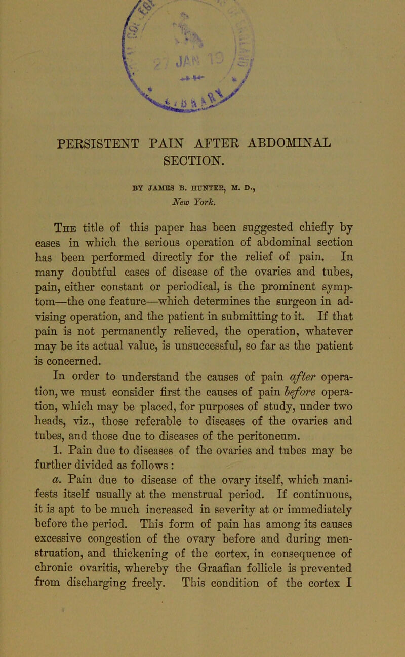 SECTION. BY JAMES B. HTJUTEH, M. D., New York. The title of tMs paper has been suggested chiefly by cases in which the serious operation of abdominal section has been performed directly for the relief of pain. In many doubtful cases of disease of the ovaries and tubes, pain, either constant or periodical, is the prominent symp- tom—the one feature—which determines the surgeon in ad- vising operation, and the patient in submitting to it. If that pain is not permanently relieved, the operation, whatever may be its actual value, is unsuccessful, so far as the patient is concerned. In order to understand the causes of pain after opera- tion, we must consider flrst the causes of pain before opera- tion, which may be placed, for purposes of study, under two heads, viz,, those referable to diseases of the ovaries and tubes, and those due to diseases of the peritoneum. 1. Pain due to diseases of the ovaries and tubes may be further divided as follows: a. Pain due to disease of the ovary itself, which mani- fests itself usually at the menstrual period. If continuous, it is apt to be much increased in severity at or immediately before the period. This form of pain has among its causes excessive congestion of the ovary before and during men- struation, and thickening of the cortex, in consequence of chronic ovaritis, whereby the Graaflan follicle is prevented