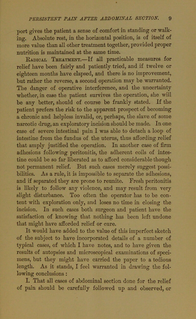 port gives the patient a sense of comfort in standing or walk- ing. Absolute rest, in the horizontal position, is of itself of more value than all other treatment together, provided proper nutrition is maintained at the same time. RADicAi Treatment.—If all practicable measures for relief have been fairly and patiently tried, and if twelve or eighteen months have elapsed, and there is no improvement, but rather the reverse, a second operation may be warranted. The danger of operative interference, and the uncertainty whether, in case the patient survives the operation, she will be any better, should of course be frankly stated. If the patient prefers the risk to the apparent prospect of becoming a chronic and helpless invalid, or, perhaps, the slave of some narcotic drug, an exploratory incision should be made. In one case of severe intestinal pain I was able to detach a loop of intestine from the fundus of the uterus, thus affording relief that amply justified the operation. In another case of firm adhesions following peritonitis, the adherent coils of intes- tine could be so far liberated as to afford considerable though not permanent relief. But such cases merely suggest possi- bilities. As a rule, it is impossible to separate the adhesions, and if separated they are prone to reunite. Fresh peritonitis is likely to follow any violence, and may result from very slight disturbance. Too often the operator has to be con- tent with exploration only, and loses no time in closing the incision. In such cases both surgeon and patient have the satisfaction of knowing that nothing has been left undone that might have afforded relief or cure. It would have added to the value of this imperfect sketch of the subject to have incorporated details of a number of typical cases, of which I have notes, and to have given the results of autopsies and microscopical examinations of speci- mens, but they might have carried the paper to a tedious length. As it stands, I feel warranted in drawing the fol- lowing conclusions: I. That all cases of abdominal section done for the relief of pain should be carefully followed up and observed, or