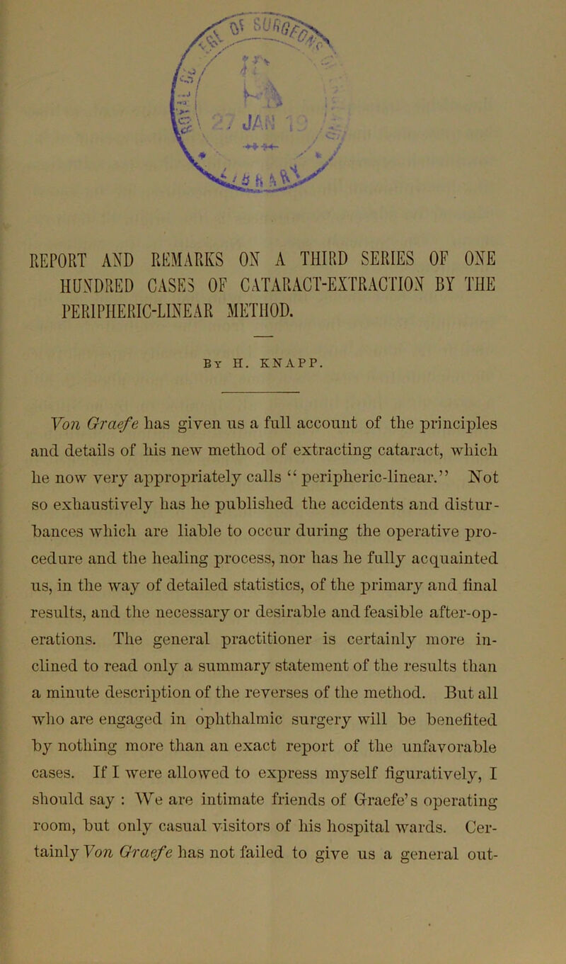 report and remarks on a third series of one HUNDRED CASES OF CATARACT-EXTRACTION BY THE PERIPHERIC-LINEAR METHOD. By H. KNAPP. Von Grciefe has given us a full account of the principles and details of his new method of extracting cataract, which he now very appropriately calls “ peripheric-linear.” Not so exhaustively has he published the accidents and distur- bances which are liable to occur during the operative pro- cedure and the healing process, nor has he fully acquainted us, in the way of detailed statistics, of the primary and final results, and the necessary or desirable and feasible after-op- erations. The general practitioner is certainly more in- clined to read only a summary statement of the results than a minute description of the reverses of the method. But all who are engaged in ophthalmic surgery will be benefited by nothing more than an exact report of the unfavorable cases. If I were allowed to express myself figuratively, I should say : We are intimate friends of Graefe’s operating room, but only casual visitors of his hospital wards. Cer- tainly Von Graefe has not failed to give us a general out-