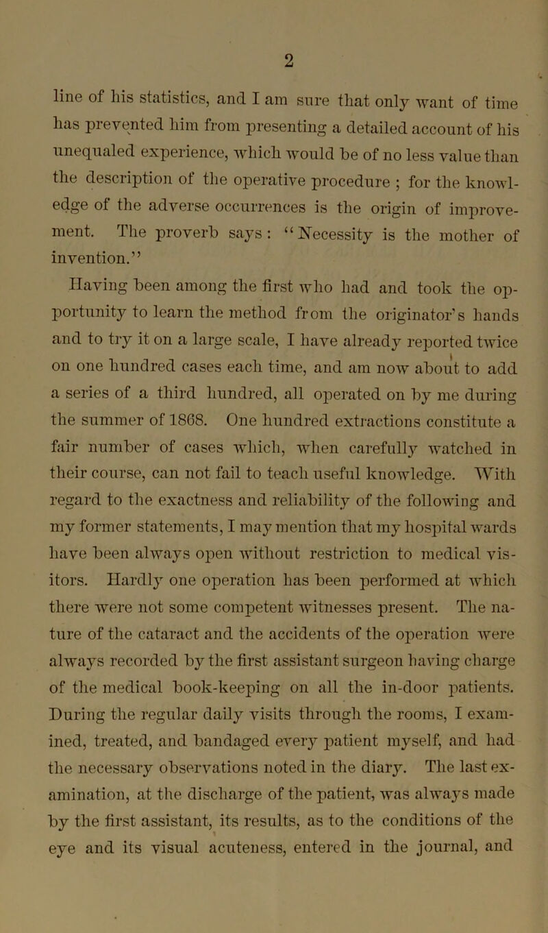 line of liis statistics, and I am sure that only want of time lias prevented him from presenting a detailed account of his unequaled experience, which would be of no less value than the description of the operative procedure ; for the knowl- edge of the adverse occurrences is the origin of improve- ment The proverb says: “Necessity is the mother of invention.” Having been among the first who had and took the op- portunity to learn the method from the originators hands and to try it on a large scale, I have already reported twice on one hundred cases each time, and am now about to add a series of a third hundred, all operated on by me during the summer of 1868. One hundred extractions constitute a fair number of cases which, when carefully watched in their course, can not fail to teach useful knowledge. With regard to the exactness and reliability of the following and my former statements, I may mention that my hospital wards have been always open without restriction to medical vis- itors. Hardly one operation has been performed at which there were not some comjDetent witnesses present. The na- ture of the cataract and the accidents of the operation were always recorded by the first assistant surgeon having charge of the medical book-keeping on all the in-door patients. During the regular daily visits through the rooms, I exam- ined, treated, and bandaged every patient myself, and had the necessary observations noted in the diary. The last ex- amination, at the discharge of the patient, was always made by the first assistant, its results, as to the conditions of the eye and its visual acuteness, entered in the journal, and