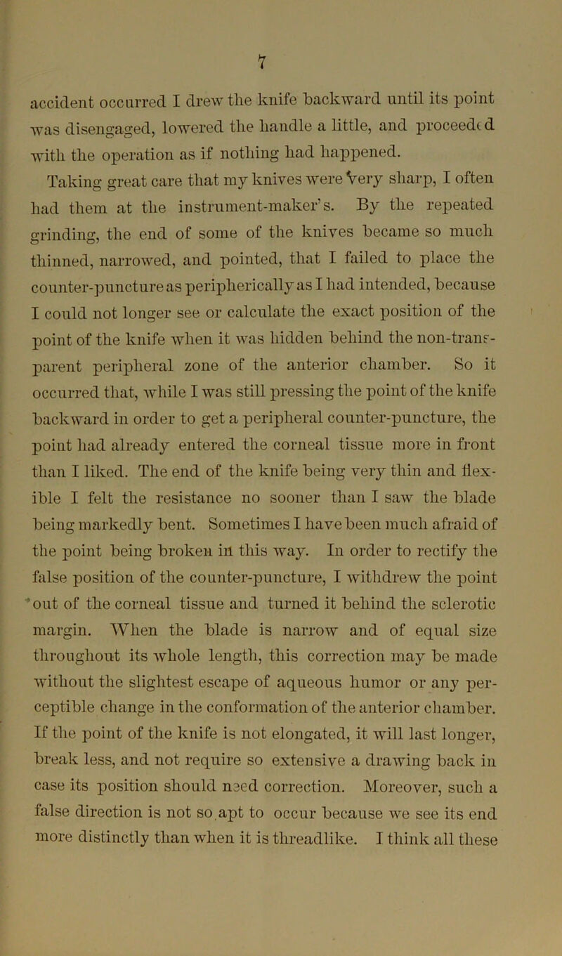 accident occurred I drew the knife backward until its point was disengaged, lowered the handle a little, and proceeds d with the operation as if nothing had happened. Taking great care that my knives were Very sharp, I often had them at the instrument-maker’s. By the repeated grinding, the end of some of the knives became so much thinned, narrowed, and pointed, that I failed to place the counter-puncture as peripherically as I had intended, because I could not longer see or calculate the exact position of the point of the knife when it was hidden behind the non-trans- parent peripheral zone of the anterior chamber. So it occurred that, while I was still pressing the point of the knife backward in order to get a peripheral counter-puncture, the point had already entered the corneal tissue more in front than I liked. The end of the knife being very thin and flex- ible I felt the resistance no sooner than I saw the blade being markedly bent. Sometimes I have been much afraid of the point being broken in this way. In order to rectify the false position of the counter-puncture, I withdrew the point out of the corneal tissue and turned it behind the sclerotic margin. When the blade is narrow and of equal size throughout its whole length, this correction may be made without the slightest escape of aqueous humor or any per- ceptible change in the conformation of the anterior chamber. If the point of the knife is not elongated, it will last longer, break less, and not require so extensive a drawing back in case its position should need correction. Moreover, such a false direction is not so,apt to occur because we see its end more distinctly than when it is threadlike. I think all these