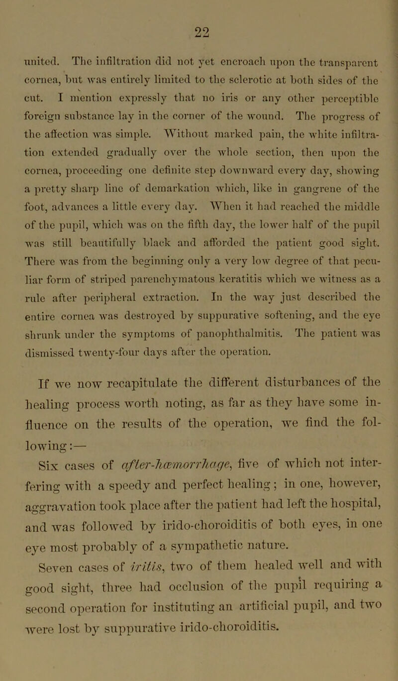 29 united. The infiltration did not yet encroach upon the transparent cornea, but was entirely limited to the sclerotic at both sides of the cut. I mention expressly that no iris or any other perceptible foreign substance lay in the corner of the wound. The progress of the affection was simple. Without marked pain, the white infiltra- tion extended gradually over the whole section, then upon the cornea, proceeding one definite step downward every day, showing a pretty sharp line of demarkation which, like in gangrene of the foot, advances a little every day. When it had reached the middle of the pupil, which was on the fifth day, the lower half of the pupil was still beautifully black and afforded the patient good sight. There was from the beginning only a very low degree of that pecu- liar form of striped parenchymatous keratitis which we witness as a rule after peripheral extraction. In the way just described the entire cornea was destroyed by suppurative softening, and the eye shrunk under the symptoms of panophthalmitis. The patient was dismissed twenty-four days after the operation. If we now recapitulate the different disturbances of the healing process worth noting, as far as they have some in- fluence on the results of the operation, we find the fol- lowing :— Six cases of afier-hcemorrhage, five of which not inter- fering with a speedy and perfect healing; in one, however, aggravation took place after the patient had left the hospital, and was followed by irido-clioroiditis of both eyes, in one eye most probably of a sympathetic nature. Seven cases of iritis, two of them healed well and with good sight, three had occlusion of the pupil requiring a second operation for instituting an artificial pupil, and two were lost by suppurative irido-clioroiditis.