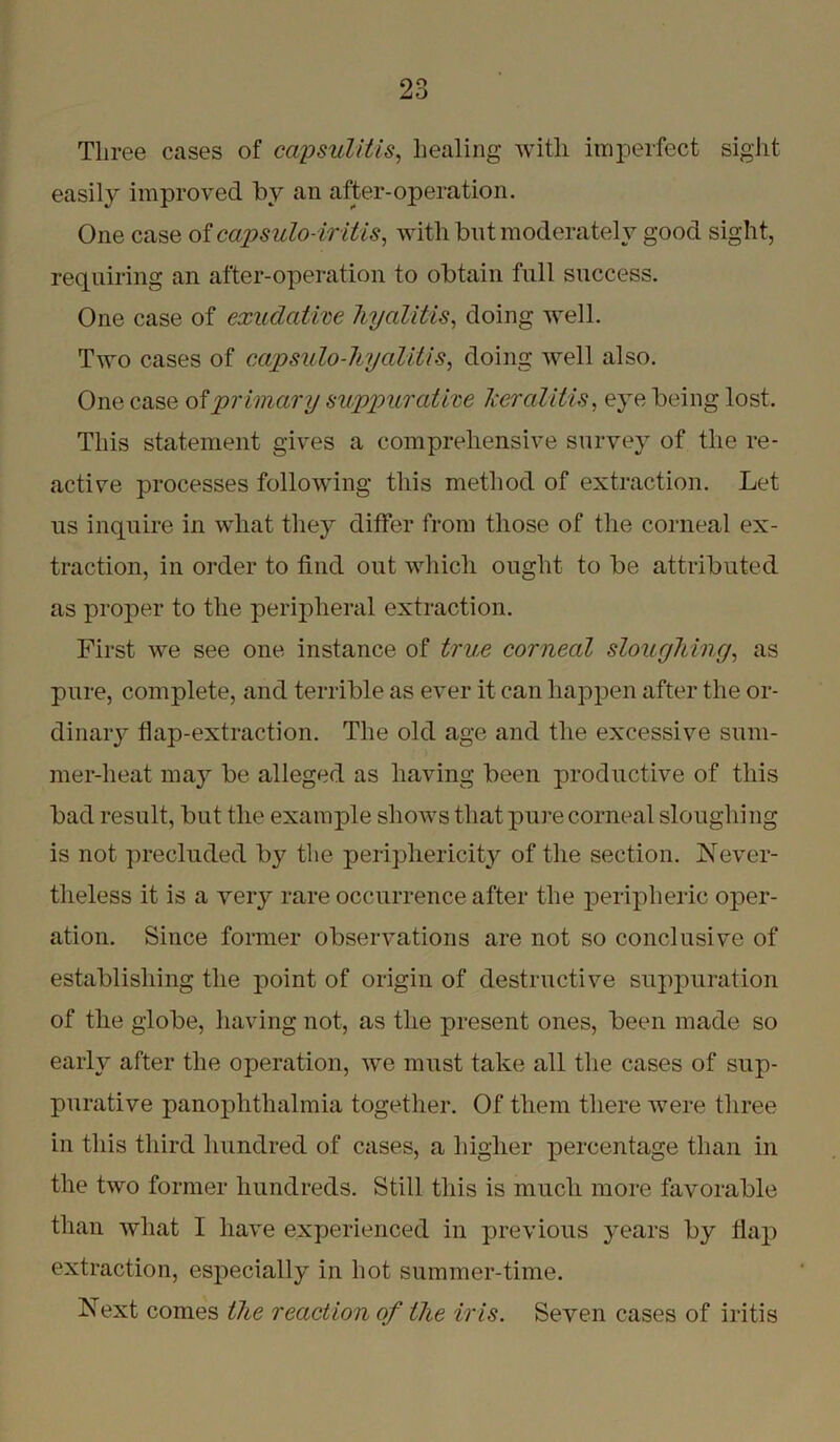Three eases of capsulitis, healing with imperfect sight easily improved by an after-operation. One case of capsulo-iritis, with but moderately good sight, requiring an after-operation to obtain full success. One case of exudative hyalitis, doing well. Two cases of capsulo-hyalitis, doing well also. One case ofprimary suppurative keratitis, eye being lost. This statement gives a comprehensive survey of the re- active processes following this method of extraction. Let us inquire in what they differ from those of the corneal ex- traction, in order to find out which ought to be attributed as proper to the peripheral extraction. First we see one instance of true corneal sloughing, as pure, complete, and terrible as ever it can happen after the or- dinary flap-extraction. The old age and the excessive sum- mer-heat may be alleged as having been productive of this bad result, but the example shows that pure corneal sloughing is not precluded by the periphericity of the section. Never- theless it is a very rare occurrence after the peripheric oper- ation. Since former observations are not so conclusive of establishing the point of origin of destructive suppuration of the globe, having not, as the present ones, been made so early after the operation, we must take all the cases of sup- purative panophthalmia together. Of them there were three in this third hundred of cases, a higher percentage than in the two former hundreds. Still this is much more favorable than what I have experienced in previous years by flap extraction, especially in hot summer-time. Next comes the reaction of the iris. Seven cases of iritis