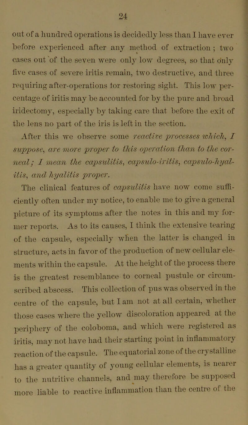 out of a hundred operations is decidedly less than I have ever before experienced after any method of extraction ; two cases out of the seven were only low degrees, so that o'nly live cases of severe iritis remain, two destructive, and three requiring after-operations tor restoring sight. This low per- centage of iritis may be accounted for by the pure and broad iridectomy, especially by taking care that before the exit of the lens no part of the iris is left in the section. After this we observe some reactive 'processes which, I suppose, are more proper to this operation than to the cor- neal; I mean the capsulitis, capsulo-iritis, capsulo-hyal- itis, and hyalitis proper. The clinical features of capsulitis have now come suffi- ciently often under my notice, to enable me to give a general picture of its symptoms after the notes in this and my for- mer reports. As to its causes, I think the extensive tearing of the capsule, especially when the latter is changed in structure, acts in favor of the production of new cellular ele- ments within the capsule. At the height of the process there is the greatest resemblance to corneal pustule or circum- scribed abscess. This collection of pus was observed in the centre of the capsule, but lam not at all certain, wliethei those cases where the yellow discoloration appeared at the periphery of the coloboma, and which veie legisteied as iritis, may not have had their starting point in inflammatory reaction of the capsule. The equatorial zone of the crystalline has a greater quantity of young cellular elements, is neaier to the nutritive channels, and may therefore be supposed more liable to reactive inflammation than the centre of the